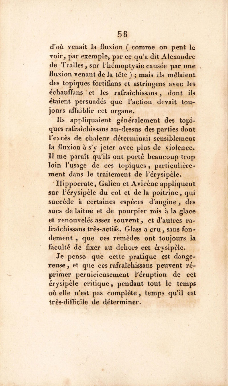 d'où venait la fluxion ( comme on peut le voir, par exemple, par ce qu'a dit Alexandre de Tralles, sur Thémoptysie causée par une fluxion venant de la tête ) ; mais ils mêlaient des topiques fortifians et astringens avec les échauffans et les rafraîchissans, dont ils étaient persuadés que ractioii devait tou- jours affaiblir cet organe. Ils appliquaient généralement des topi- ques rafraîchissans au-dessus des parties dont l'excès de chaleur déterminait sensiblement la fluxion à s'y jeter avec plus de violence. Il me paraît qu'ils ont porté beaucoup trop loin l'usage de ces topiques, particulière- ment dans le traitement de l'érysipèle. Hippocrate, Galien et Avicène appliquent sur l'érysipèle du col et delà poitrine, qui succède à certaines espèces d'angine, des sucs de laitue et de pourpier mis à la glace et renouvelés assez souvent, et d'autres ra- fraîchissans très-actifs. Glass a cru, sans fon- dement , que ces remèdes ont toujours la faculté de fixer au dehors cet érysipèle. Je pense que cette pratique est dange- reuse , et que ces rafraîchissans peuvent ré- primer P ern ici eus eurent l'éruption de cet érysipèle critique, pendant tout le temps où elle n'est pas complète, temps qu'il est très-difficile de déterminer.