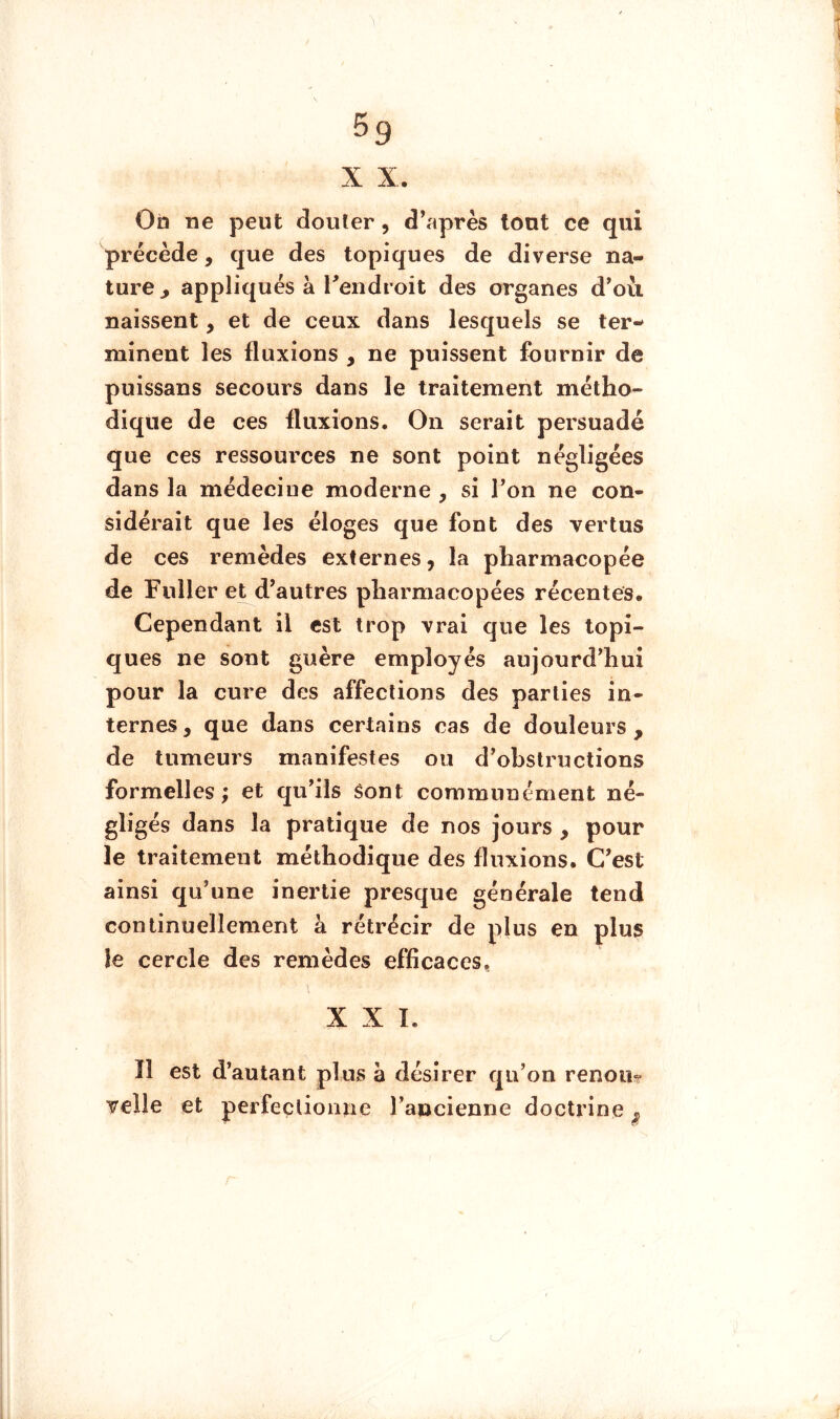 ^9 X X. Ob ne peut douter, d’après tout ce qui précède, que des topiques de diverse na- ture , appliqués à Tendroit des organes d’où naissent, et de ceux dans lesquels se ter- minent les fluxions , ne puissent fournir de puissans secours dans le traitement métho- dique de ces fluxions. On serait persuadé que ces ressources ne sont point négligées dans la médecine moderne , si l’on ne con- sidérait que les éloges que font des vertus de ces remèdes externes, la pharmacopée de Fuller et d’autres pharmacopées récentes. Cependant il est trop vrai que les topi- ques ne sont guère employés aujourd’hui pour la cure des affections des parties in- ternes, que dans certains cas de douleurs, de tumeurs manifestes ou d’obstructions formelles ; et qu’ils Sont communément né- gligés dans la pratique de nos jours , pour le traitement méthodique des fluxions. C’est ainsi qu’une inertie presque générale tend continuellement à rétrécir de plus en plus le cercle des remèdes efficaces, XXL îl est d’autant plus à désirer qu’on renoua Telle et perfectionne l’ancienne doctrine ^