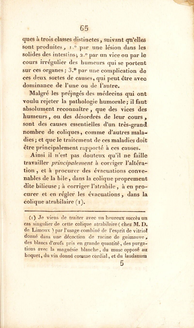 ques à trois classes distinctes, suivant qu’elles 'sont produites j i par une lésion dans les solides des intestins^ 2.*^ par un vice ou par le cours irrégulier des humeurs qui se portent sur ces organes ; 3.® par une complication de ces deux sortes de causes, qui peut être avec dominance de Tune ou de Tautre. Malgré les préjugés des médecins qui ont voulu rejeter la pathologie Immorale; il faut absolument reconnaître , que des vices des humeurs, ou des désordres de leur cours , sont des causes essentielles d’un très-grand O nombre de coliques, comme d’autres mala-» dies ; et que le traitement de ces maladies doit être principalement rapporté à ces causes. Ainsi il Ti’est pas douteux qu’il ne faille travailler principalement à corriger l’altéra*^- tion 5 et à procurer des évacuations conve- nables de la bile, dans la colique proprement dite bilieuse ; à corriger l’atrabile , à en pro- curer et en régler les évacuations, dans la colique atrabilaire (i), (i) Je viens tîe traiter avec nn heureux succès un cas singulier de cette colique atrabilaire ( chez M. D* de Limoux ) par l’usage combiné de l’esprit de vitriol donné dans une décoction de racine de guimauve , des blancs d’œufs pris en grande quantité, des purga- tions avec la magnésie blanche, du musc opposé an hoquet, du vin donné comme cérdial, et du laudanum 5