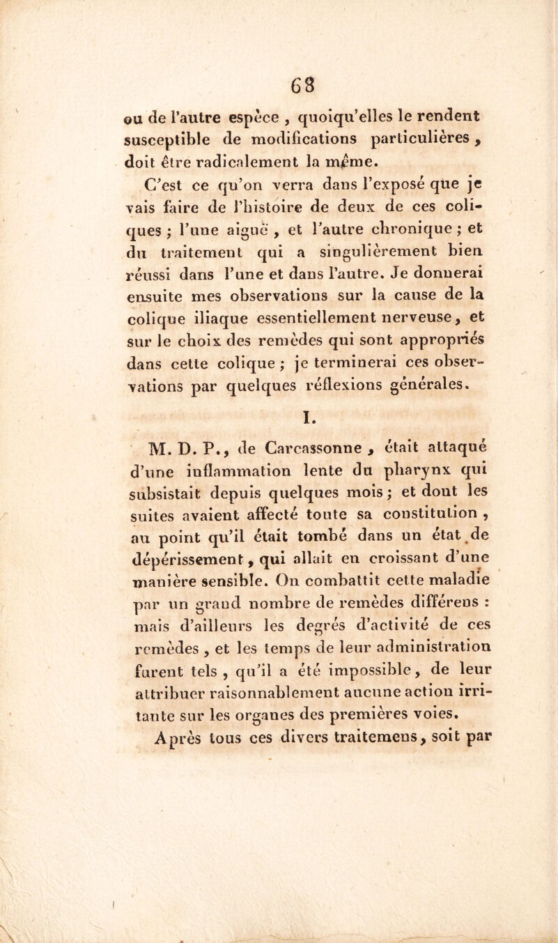 OU de l’autre espèce , quoiqu’elles le rendent susceptible de modifications particulières, doit être radicalement la m^me. C’est ce qu’on verra dans l’exposé qtie je vais faire de l’histoire de deux de ces coli- ques ; rune aigue , et l’autre chronique ; et du traitement qui a singulièrement bien, réussi dans l’une et dans l’autre. Je donnerai ensuite mes observations sur la cause de la colique iliaque essentiellement nerveuse, et sur le choix des remèdes qui sont appropriés dans cette colique ; je terminerai ces obser- vations par quelques réflexions générales. I. M. D.P., de Carcassonne > était attaqué d’une inflammation lente du pharynx qui subsistait depuis quelques mois ; et dont les suites avaient affecté toute sa constitution , au point qu’il était tombé dans un état de dépérissement, qui allait en croissant d’une manière sensible. On combattit cette maladie par un grand nombre de remèdes différens : mais d’ailleurs les degrés d’activité de ces remèdes , et les temps de leur administration furent tels , qu’il a été impossible, de leur attribuer raisonnablement aucune action irri- tante sur les organes des premières voies. Après tous ces divers traitemens, soit par