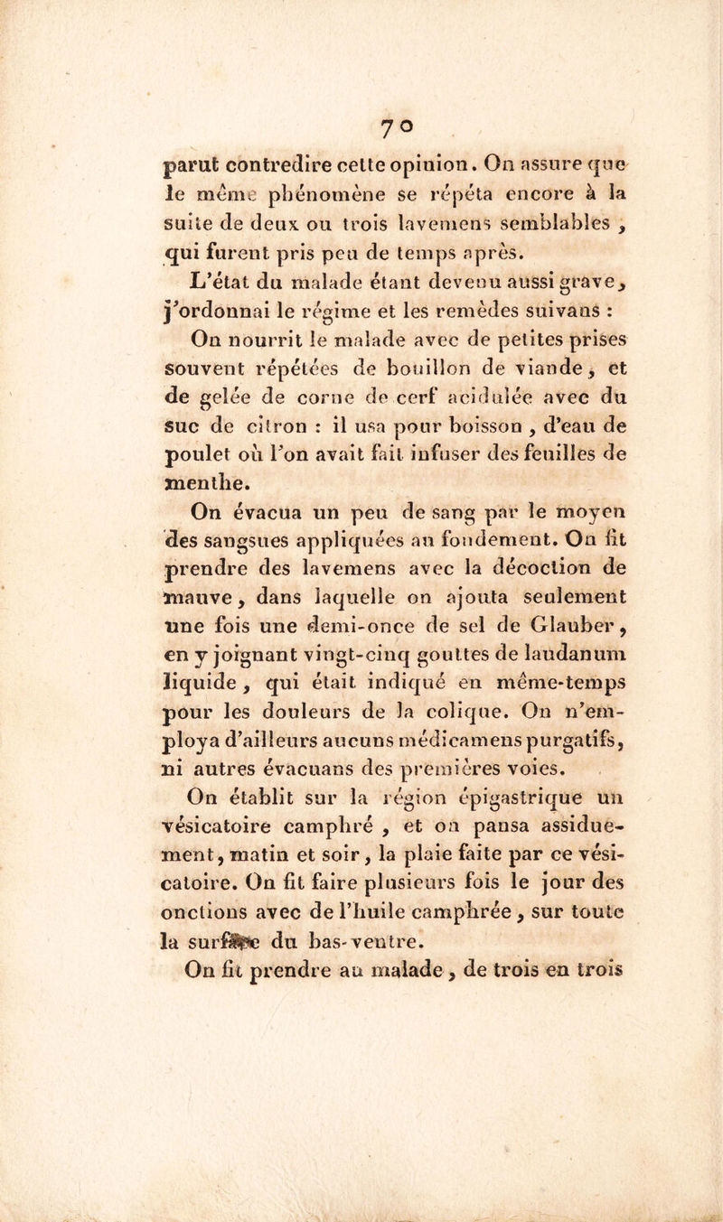 parut contredire celte opinion. On assure que le meme phénomène se répéta encore à la suite de deux ou trois lavemens semblables , qui furent pris peu de temps après. L*état du malade étant devenu aussi grave^ î^ordonnai le régime et les remèdes suivans : Ou nourrit le malade avec de petites prises souvent répétées de bouillon de viande, et de gelée de corne de cerf acidulée avec du suc de citron : il usa pour boisson , d*eau de poulet où Ton avait fait infuser des feuilles de jnentlie. On évacua un peu de sang par le moyen des sangsues appliquées au fondement. On lit prendre des lavemens avec la décoction de mauve, dans laquelle on ajouta seulement une fois une demi-once de sel de Glauber, en y joignant vingt-cinq gouttes de laudanum liquide , qui était indiqué en même*temps pour les douleurs de la colique. On n’em- ploya d’ailleurs aucuns médicamenspurgatifs, ni autres évacuans des premières voies. On établit sur la région épigastrique un vésicatoire camphré , et on pansa assidue- ment, matin et soir, la plaie faite par ce vési- catoire. On fit faire plusieurs fois le jour des onctions avec de l’huile camphrée, sur toute la surf^c du bas-ventre. On fit prendre au malade , de trois en trois