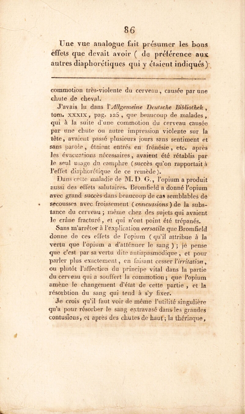 üae vue analogue fait présumer les bons effets que devait avoir ( de préférence aux autres diaphoréliques qui y étaient indiqués)’ commotion très-violente du cerveau, causée par une chute de cheval. J'avais lu dans VAllgemeîne Deutsche Bibliothek , tom. XXXIX, pag» isS , que beaucoup de malades, qui à la suite d’une commotion du cerveau causée par une chute ou autre impression violente sur la tête, avaient passé plusieurs jours sans sentiment et sans parole , étaient entrés en frénésie , etc. après les évacuations nécessaires , avaient été rétablis par ie seul usage du camphre (succès qu’on rapportait à l’effet diaphorétique de ce remède). Dans cette maladie de M. D, G., l’opium a produit aussi des effets salutaires. Bromfield a donné l’opium avec grand succès dans beaucoup de caS semblables de secousses avec froissement ( concussions ) de la subs- tance du cerveau ; même chez des sujets qui avaient le crâne fracturé, et qui n’ont point été trépanés. Sans m’arrête^r à l’e-xplication versatile que Bromfield donne de ces effets de l’opium ( qu’il attribue à la vertu que ropium a d’atténuer le sang ) ; jé pense que c’est par sa vertu dite antispasmodique , et pour parler plus exactement, en faisant cesser l’zrnV^zt/on, ou plutôt l’affection du principe vital dans la partie du cerveau qui a souffert la commotion ; que l’opium amène le changement d’état de cette partie , et la résorbtion du sang qui tend â s’j fixer. Je crois qu’il faut voir de même futilité singulière qu’a pour résorber le sang extravasé dans-les grandes contusions, et après des chutes de haut; la thériaque,