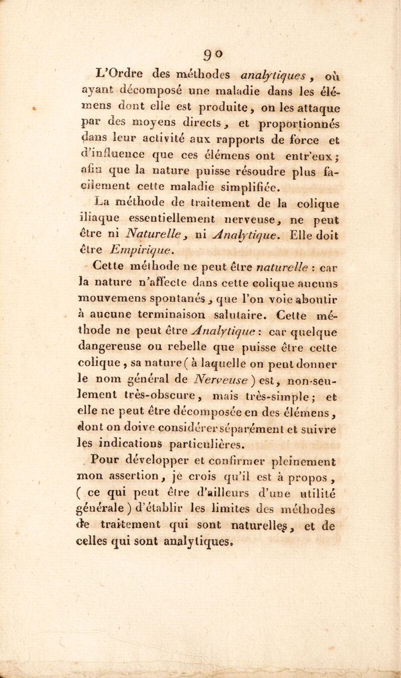 go L’Ordre des méthodes analytiques, ou ayant décomposé une maladie dans les élé- mens dont elle est produite, on les attaque par des moyens directs^ et proportionnés dans leur activité aux rapports de force et cl inHuence que ces élémens ont entr’eux | afin que la nature puisse résoudre plus fa- cilement cette maladie simplifiée. La méthode de traitement de la colique iliaque essentiellement nerveuse, ne peut être ni Naturelle, ni Analytique, Elle doit être Empirique, - Cette méthode ne peut être naturelle : car la nature n^affecle dans cette colique aucuns iiiouvemens spontanés , que l’on voie aboutir à aucune terminaison salutaire. Cette mé- thode ne peut être Analytique : car quelque dangereuse ou rebelle que puisse être cette colique , sa nature ( à laquelle on peut donner le nom général de Nerçeuse) esl^ nornseu- lement très-obscure, mais très-simple; et elle ne peut être décomposée en des élémens, dont on doive considérer séparément et suivre les indications particulières. Pour développer et coniirmer pleinement mon assertion, jé crois qu’il est à propos , ( ce qui peut ê(re d’ailleurs d’une utilité générale ) d’établir les limites des méthodes àe traitement qui sont naturelle^, et de celles qui sont analytiques»