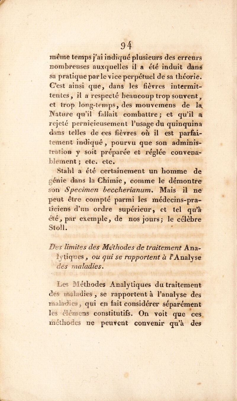 même temps îndiqué plusieurs des erreurs norabreoses auxquelles il a été induit dans sa pratique par le vice perpétuel de sa tbéoriè. C’est ainsi que, dans les fièvres intermit- tentes, il a respecté beaucoup trop souvent^ et trop long-temps, des mouvemens de la. Nature qu’il fallait combattre ; et qu’il a rejeté pernicieusement l’usage du quinquina dans telles de ees fièvres oii il est parfai- tement indiqué , pourvu que son adminis- îralion y soit préparée et réglée convena- blement ; etc. etc, Stabl a été certainement un homme de génie dans la Chimie, comme le démontre son Specimen beccherianum. Mais il ne’ peut être compté parmi les médecins-pra* tîciens d’un ordre supérieur, et tel qu’à été J par exemple, de nos jours; le célèbre Sîoll. Des limites des Méthodes de traitement Ana- lytiques , ou qui se rapportent à /^Analyse des maladies* Les Méthodes Analytiques du traitement des maladies , se rapportent à l’analyse des maladies, qui ep fait considérer séparément les éiémens constitutifs. On voit que ces méthodes ne peuvent convenir qu’à des