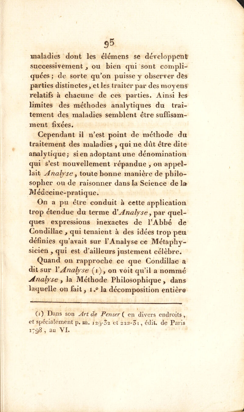 I 9^ maladies dont les élémens se développeni successivement j ou bien qui sont compli- quées ; de sorte qu’on puisse y observer dès parties distinctes, et les traiter par des moyens' relatifs à cliacune de ces parties. Ainsi les limites des méthodes analytiques du trai- tement des maladies semblent être suffisam- ment fixées. Cependant il n’est point de méthode du traitement des maladies , qui ne dût être dite analytique; si en adoptant une dénomination qui s’est nouvellement répandue , on appel- lait Analyse y toute bonne manière de philo- sopher ou de raisonner dans la Science de la- Médecine-pratique. On a pu être conduit à cette application trop étendue du terme Analyse y par quel- ques expressions inexactes de l’Abbé de Gondillac > qui tenaient à des idées trop peu définies qu’avait sur l’Analyse ce Métaphy- sicien , qui est d’ailleurs justement célèbre. Quand on rapproche ce que Gondillac a dit sur VAnalyse (i), on voit qu’il a nommé Analyse y la Méthode Philosophique, dans laquelle on fait y i,® la décomposition entière (i) Dans son Art de Penser { en divers endroits, et spécialement p. m, j29-52 et 222'5i, édit, de Paris 1798 , an VI.