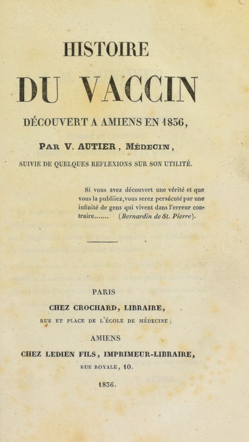 HISTOIRE DU VACCIN DÉCOUVERT A AMIENS EN 1856, Par V. AUTIER , Médeciim , SUIVIE DE QUELQUES REFLEXIONS SUR SON UTILITÉ. Si vous avez découvert une vérité et que vous la publiiez,vous serez persécuté par une infinité de gens qui vivent dans l’erreur con« traire {Bernardin de St. Pierre). PARIS CHEZ CROCHARD, LIBRAIRE, RUE ET PLACE DE l’ÉCOLE DE MEDECINE ; 4 AMIENS CHEZ LEDIEN FILS, IMPRIMEUR-LIBRAIRE, RUE ROYALE, 10. 1836,