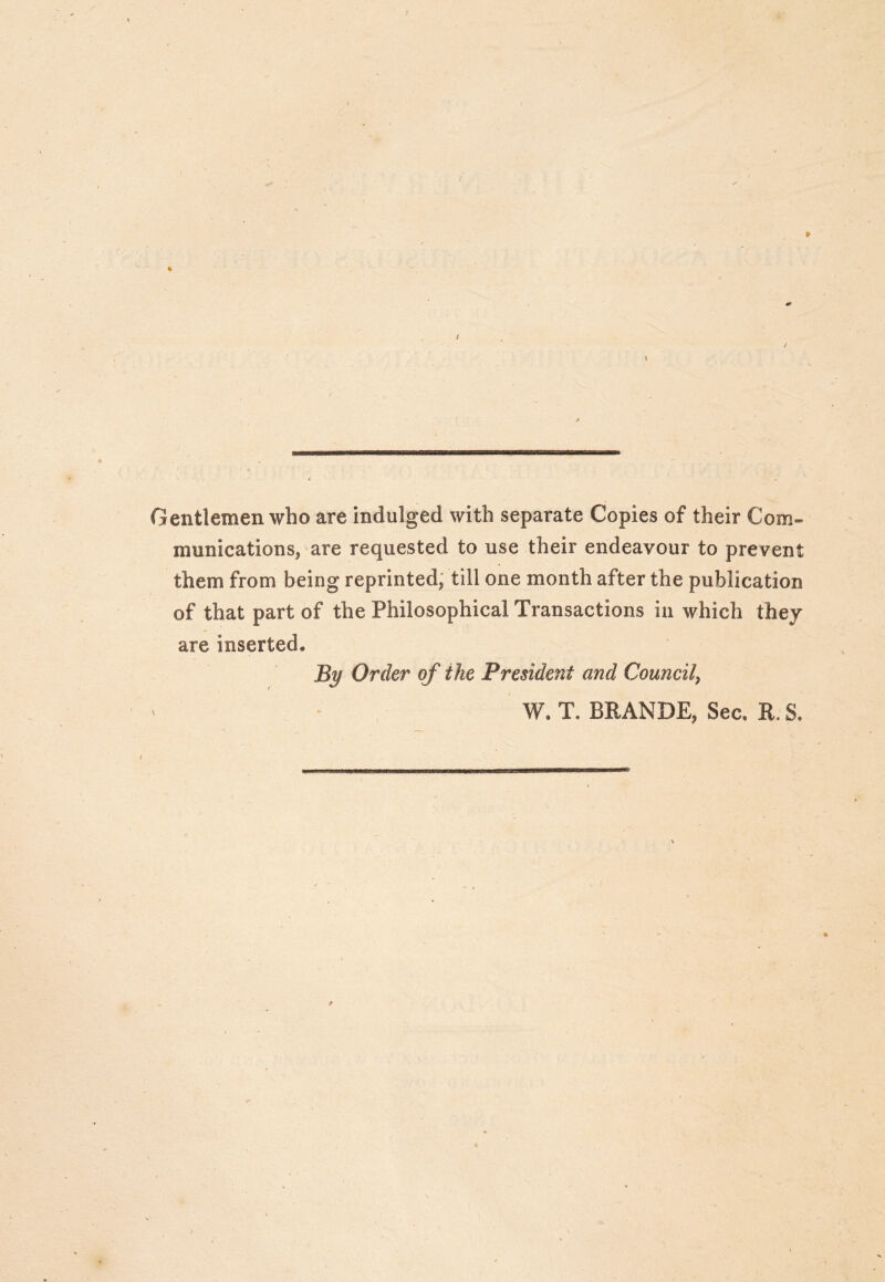 I Gentlemen who are indulged with separate Copies of their Com» munications, are requested to use their endeavour to prevent them from being reprinted; till one month after the publication of that part of the Philosophical Transactions in which they are inserted. By Order of the President and Council^ W. T. BRANDE, Sec, R. S,