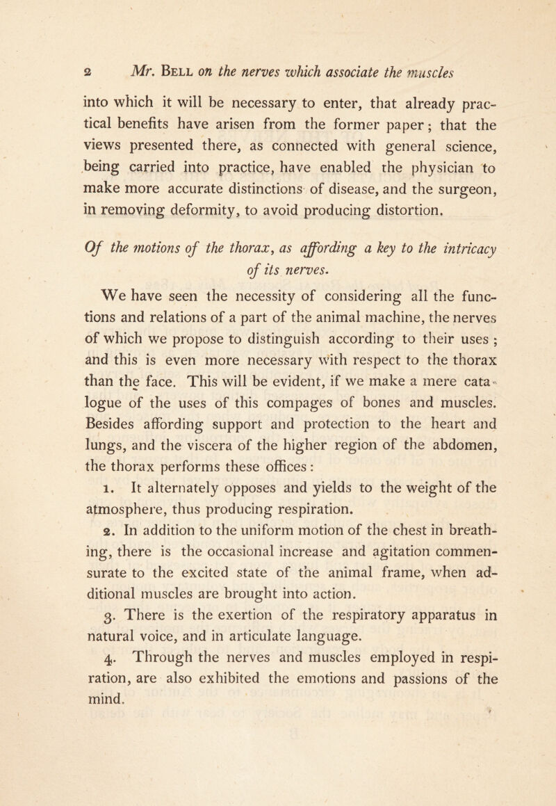 into which it will be necessary to enter, that already prac- tical benefits have arisen from the former paper; that the views presented there, as connected with general science, being carried into practice, have enabled the physician to make more accurate distinctions of disease, and the surgeon, in removing deformity, to avoid producing distortion. Of the motions of the thorax, as affordmg a key to the intricacy of its nerves. We have seen the necessity of considering all the func- tions and relations of a part of the animal machine, the nerves of which we propose to distinguish according to their uses ; and this is even more necessary with respect to the thorax than the face. This will be evident, if we make a mere cata- logue of the uses of this compages of bones and muscles. Besides affording support and protection to the heart and lungs, and the viscera of the higher region of the abdomen, the thorax performs these offices: 1. It alternately opposes and yields to the weight of the atmosphere, thus producing respiration. 2. In addition to the uniform motion of the chest in breath- ing, there is the occasional increase and agitation commen- surate to the excited state of the animal frame, when ad- ditional muscles are brought into action. 3. There is the exertion of the respiratory apparatus in natural voice, and in articulate language. 4. Through the nerves and muscles employed in respi- ration, are also exhibited the emotions and passions of the mind.