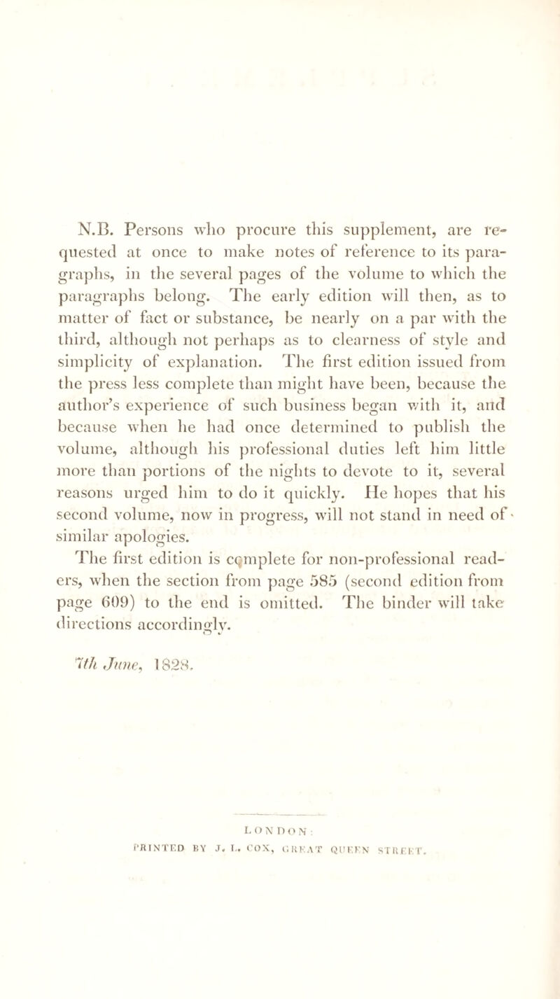 N.B. Persons who procure this supplement, are re¬ quested at once to make notes of reference to its para¬ graphs, in the several pages of the volume to which the paragraphs belong. The early edition will then, as to matter of fact or substance, be nearly on a par with the third, although not perhaps as to clearness of style and simplicity of explanation. The first edition issued from the press less complete than might have been, because tlie author’s experience of such business began v/ith it, and because when he had once determined to publish the volume, although his professional duties left him little more than portions of the nights to devote to it, several reasons urged him to do it quickly. He hopes that his second volume, now in progress, will not stand in need of * similar apologies. The first edition is complete for non-professional read¬ ers, when the section from page 585 (second edition from page 609) to the end is omitted. The binder will take directions accordimjlv. ij %. Iffh June, 1828. 1. O N DON: i’RINTED BY J. I,. COX, C.KKAT QUKKN STIU KT.