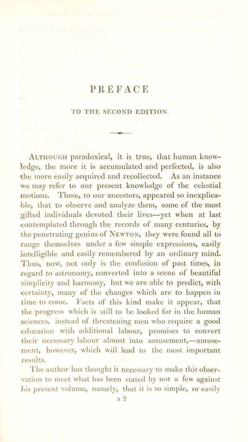 PREFACE To THE SECOND EDITION Although paradoxical, it is true, tliat human know¬ ledge, the more it is accumulated and perfected, is also the more easily acquired and recollected. As an instance we may refer to our present knowledge of the celestial motions. These, to our ancestors, appeared so inexplica¬ ble, that to observe and analyze them, some of the most gifted individuals devoted their lives—yet when at last contemplated through the records of many centuries, by the penetrating genius of Newton, they were found all to range themselves under a few simple expressions, easily intelligible and easily remembered by an ordinary mind. Thus, now, not only is the confusion of past times, in regard to astronomy, converted into a scene of beautiful simplicity and harmony, but we are able to predict, with certainty, many of the changes which are to happen in time to come. Facts of this kind make it appear, that the progress which is still to be looked for in the human sciences, instead of threatening men who require a good education with additional labour, promises to convert their necessary labour almost into amusement,—amuse¬ ment, however, which will lead to the most important results. T he author has thought it necessary to make this obser¬ vation to meet what has been stated by not a few against his present volume, namely, that it is so simple, or t^asily