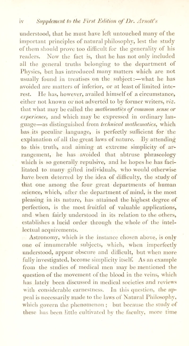 understood, that he must have left untouched many of the important principles of natural philosophy, lest the study of them should pi'ove too difficult for tlie generality of his readers. Now the fact is, that he has not only included all the general truths belonging to the department of Physics, but has introduced many matters which are not usually found in treatises on the subject:—what he has avoided are matters of inferior, or at least of limited inte¬ rest. Pie has, however, availed himself of a circumstance, either not known or not adverted to by former writers, viz. that what may be called the mathematics of common sense or experience, and which may be expressed in ordinary lan¬ guage—as distinguished from technical mathematics, which has its peculiar language, is perfectly sufficient for the explanation of all the great laws of nature. By attending to this truth, and aiming at extreme simplicity of ar¬ rangement, he has avoided that abtruse phraseology which is so generally repulsive, and he hopes he has faci¬ litated to many gifted individuals, who would otherwise have been deterred by the idea of difficulty, the study of that one among the four great departments of human science, which, after the department of mind, is the most pleasing in its nature, has attained the highest degree of perfection, is the most fruitful of valuable applications, and when fairly understood in its relation to the others, establishes a lucid order through the whole of the intel¬ lectual acquirements. Astronomy, which is the instance chosen above, is only one of innumerable subjects, which, when imperfectly understood, appear obscure and difficult, but when more fully investigated, become simplicity itself. As an example from the studies of medical men may be mentioned the question of the movement of the blood in the veins, whicli has lately been discussed in medical societies and reviews with considerable earnestness. In this (piestion, the ap¬ peal is necessarily made to the laws of Natural Philosophy, which govern the phenomenon ; but because the study of these has been little cultivated by the faculty, more time