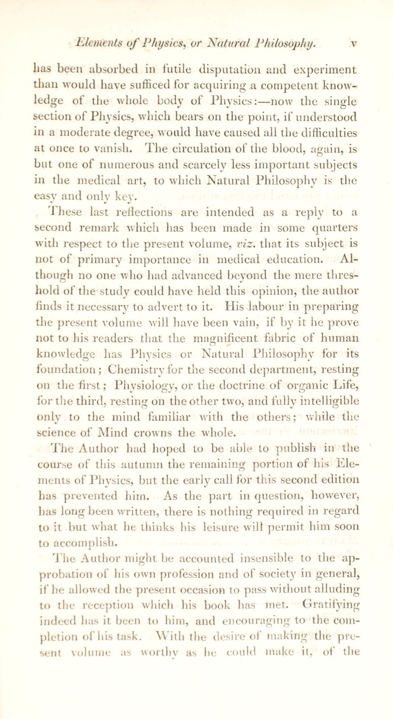 lias been absorbed in futile disputation and experiment than would have sufficed for accpiiring a competent know¬ ledge ot the whole body of Physics:—now the single section of Physics, which bears on the point, if understood in a moderate degree, would have caused all the difficulties at once to vanish. The circulation of the blood, again, is but one of numerous and scarcely less important subjects in the medical art, to which Natural Philosophy is the easy and only key. A ft' ft/ dliese last reflections are intended as a reply to a second remark which has been made in some quarters with respect to the present volume, viz. that its subject is not of primary importance in medical education. Al¬ though no one who had advanced beyond the mere thres- hold of the study could have held this opinion, the author finds it necessary to advert to it. His-labour in preparing the present volume w'ill have been vain, if by it he prove not to his readers that the magnificent fabric of human o knowledge has Physics or Natural Philosophy for its foundation; Chemistry for the second department, resting on the first; Physiology, or the doctrine of organic Life, for tlie third, resting on the other two, and fully intelligible only to the mind familiar with the others; while the science of Mind crowns the whole. ddie Author had hoped to be able to publish in the course of this autumn the remaining portion of his Ele¬ ments of l^hysics, but the early call for this second edition has prevented him. As the part in question, however, has long been WTitten, tliere is nothing required in regard to it but what he thinks liis leisure will permit him soon to accomplish. 'idle Author might be accounted insensible to the ap¬ probation of his ow'ii profession and of society in general, if he allowed the present occasion to pass without alluding to the rece])tion which liis book has met. (b'atifying indeed has it been to him, and encouraging to the com¬ pletion of his task. With the desire of making the pre¬ sent volume as worthy as he could make it, of the