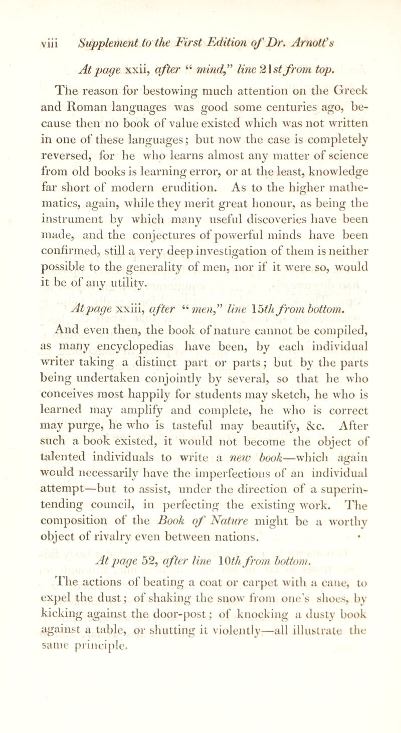 At page xxii, after “ mind^” line2\st from top. Tile reason for bestowing much attention on the Greek and Roman lam>uao;es was good some centuries ago, be- cause then no book of value existed which was not written in one of these languages; but now the case is completely reversed, for he who learns almost any matter of science from old books is learning error, or at the least, knowledge far short of modern erudition. As to the higher mathe¬ matics, again, while they merit great honour, as being the instrument by w’hich many useful discoveries have been made, and the conjectures of powerful minds have been confirmed, still a very deep investigation of them is neither possible to the generality of men, nor if it were so, would it be of any utility. At page xxiii, after ^‘•menf line \^th from bottom. And even then, the book of nature cannot be compiled, as many encyclopedias have been, by each individual writer taking a distinct part or parts; but by the parts being undertaken conjointly by several, so that he who conceives most happily for students may sketch, he who is learned may amplify and complete, he who is correct may purge, he who is tasteful may beautify, &c. After such a book existed, it would not become the object of talented individuals to write a neiv hook—which again would necessarily have the imperfections of an individual attempt—but to assist, under the direction of a superin¬ tending council, in perfecting the existing work. The composition of the Book of Nature might be a worthy object of rivalry even between nations. At page 52, after line \0thfrom bottom. riie actions of beating a coat or carpet with a cane, to expel the dust; of shaking the snow from one’s shoes, by kicking against the door-j^ost; of knocking a dusty book against a table, or shutting it violently—all illustrate the same principle.