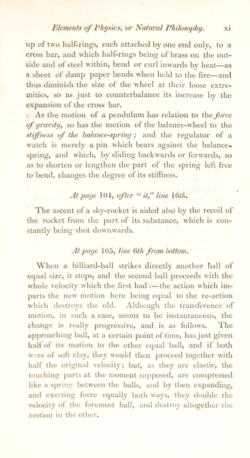 up of two half-rings, each attached by one end only, to a cross bar, and which half-rings being of brass on the out¬ side and of steel within, bend or curl inwards by heat—as a sheet of damp paper bends when held to the fire—and thus diminish the size of the wheel at their loose extre¬ mities, so as just to counterbalance its increase by the expansion of the cross bar. As the motion of a pendulum has relation to the force of gravity, so has the motion of the balance-wheel to the stiffness of the balance-spring; and the regulator of a watch is merely a pin which bears against the balance¬ spring, and which, by sliding backwards or forwards, so as to shorten or lengthen the part of the spring left free to bend, changes the degree of its stiffness. At page 104, cfter “ itf line IQth, The ascent of a sky-rocket is aided also by the recoil of the rocket from the part of its substance, which is con¬ stantly being shot downwards. At page 105, line 6th from hotto7n. When a billiard-ball strikes directly another ball of equal size, it stops, and the second ball proceeds with the whole velocity which the first had:—the action which im¬ parts the new motion here being equal to the re-action which destroys the old. Although the transference of motion, in such a case, seems to be instantaneous, the change is really progressive, and is as follows. The approaching ball, at a certain point of time, has just given half of its motion to the other equal ball, and if both were of soft clay, tliey would then proceed together with half the original velocity; but, as they are elastic, the touching parts at the moment supposed, are compressed like a spring between the balls, and by then expanding, and exerting force equally both ways, they double the velocity of the foremost ball, and destroy altogether the motion in tlie other.