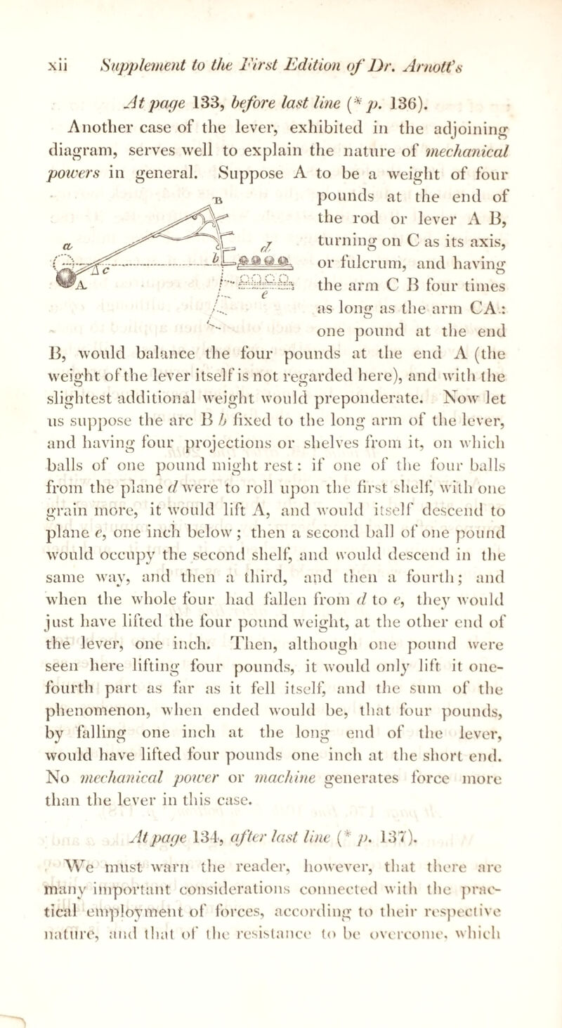 At page 133, before last line 136). Another case of the lever, exhibited in the adjoining diagram, serves well to explain the nature of mechanical powers in general. Suppose A to be a weight of four pounds at the end of the rod or lever A B, turning on C as its axis, or fulcrum, and having the arm C B four times as long as the arm CA.: one pound at the end e B, would balance the four pounds at the end A (the wei«'ht of the lever itself is not retrarded here), and with the slightest additional weight would preponderate. Now let us suppose the arc B h fixed to the long arm of the lever, and having four projections or shelves from it, on which balls of one pound might rest: if one of the four balls from the plane d were to roll upon the first shelf, with one grain more, it would lift A, and would itself descend to plane c, one inch below; then a second ball of one ])ound would occupy the second shelf, and would descend in the same way, and then a third, and then a fourth; and when the whole four had fallen from d to c, they Avon Id just have lifted the four pound weight, at the other end of the lever, one inch. Then, although one pound were seen here lifting four pounds, it Avould only lift it one- fourth part as far as it fell itself, and the sum of the phenomenon, Avhen ended would be, that four pounds, by falling one inch at the long end of the lever, would have lifted four pounds one inch at the short end. No mechanical power or machine generates force more than the lever in this case. At page 134, after last line {* p. 137). We must warn the reader, however, that there ai-e many important considerations connected with the ]n'at'- tical employment of forces, according to their respective nature, and that of the resistance (o be overcome, which