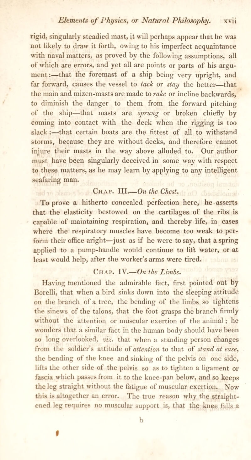 rigid, singularly steadied mast, it will perhaps appear that he was not likely to draw it forth, owing to his imperfect acquaintance with naval matters, as proved by the following assumptions, all of which are errors, and yet all are points or parts of his argu¬ ment:—that the foremast of a ship being very upright, and far forward, causes the vessel to tach or stay the better—that the main and mizen-masts are made to ralce or incline backwards, to diminish the danger to them from the forward pitching of the ship—that masts are sprung or broken chiefly by coming into contact with the deck when the rigging is too slack;—that certain boats are the fittest of all to withstand storms, because they are without decks, and therefore cannot injure their masts in the way above alluded to. Our author must have been singularly deceived in some way with respect to these matters, as he may learn by applying to any intelligent seafaring man. Chap. III.—On the Chest. To prove a hitherto concealed perfection here, he-asserts that the elasticity bestowed on the cartilages of the ribs is capable of maintaining respiration, and thereby life, in cases where the respiratory muscles have become too weak to per¬ form their office aright—just as if he were to say, that aspring applied to a pump-handle would continue to lift water, or at least would help, after the worker’s arms were tired. Chap. IV.—On the Limbs. Having mentioned the admirable fact, first pointed out by Borelli, that when a bird sinks down into the sleeping attitude on the branch of a tree, the bending of the limbs so tightens the sinews of the talons, that the foot grasps the branch firmly without the attention or muscular exertion of the animal; he wonders that a similar fact in the human body should have been so long overlooked, viz. that when a standing person changes from the soldier’s attitude of attention to that of stand at ease, the bending of the knee and sinking of the pelvis on one side, lifts the other side of the pelvis so as to tighten a ligament or fascia w'hich passes from it to the knee-pan below, and so keeps the leg straight without the fatigue of muscular exertion. Now this is altogether an error. The true reason why the straight¬ ened leg requires no muscular support is, that the knee falls a b I