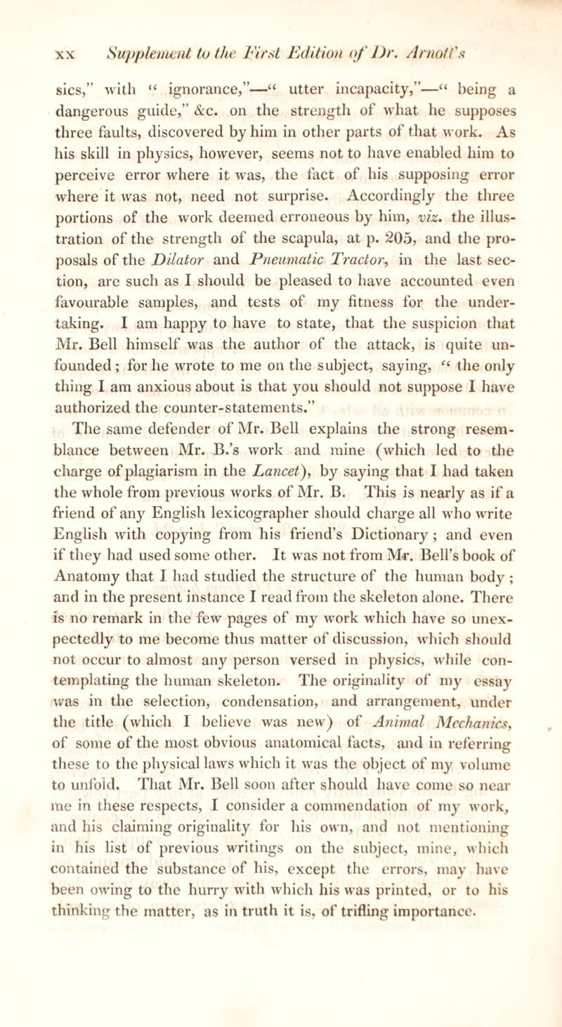 sics,” with “ ignorance,”—“ utter incapacity,”—“ being a dangerous guide,” &c. on the strength of what he supposes three faults, discovered by him in other parts of that work. As his skill in physics, however, seems not to have enabled him to perceive error where it was, the fact of his supposing error where it was not, need not surprise. Accordingly the three portions of the work deemed erroneous by him, viz. the illus¬ tration of the strength of the scapula, at p. 205, and the pro¬ posals of the Dilator and Pneumatic Tractor, in the last sec¬ tion, are such as I should be pleased to have accounted even favourable samples, and tests of my fitness for the under¬ taking. I am happy to have to state, that the suspicion that Mr. Bell himself was the author of the attack, is quite un¬ founded ; for he wrote to me on the subject, saying, the only thing I am anxious about is that you should not suppose I have authorized the counter-statements.” The same defender of Mr. Bell explains the strong resem¬ blance between Mr. B.’s work and mine (which led to the charge of plagiarism in the Lancet), by saying that I had taken the whole from previous works of Mr. B. This is nearly as if a friend of any English lexicographer should charge all who write English with copying from his friend’s Dictionary ; and even if they had used some other. It was not from M-r. Bell’s book of Anatomy that I had studied the structure of the human body ; and in the present instance I read from the skeleton alone. There is no remark in the few pages of my work which have so unex¬ pectedly to me become thus matter of discussion, which should not occur to almost any person versed in physics, while con¬ templating the human skeleton. The originality of my essay was in the selection, condensation, and arrangement, under the title (which I believe was new) of Animal Mechanics, of some of the most obvious anatomical facts, and in referring these to the physical laws which it was the object of my volume to unfold. That Mr. Bell soon after should have come so near me in these respects, I consider a commendation of my work, and his claiming originality for his own, and not mentioning in his list of previous writings on the subject, mine, Mhich contained the substance of his, except the errors, may have been owing to the hurry with which his was printed, or to his thinking the matter, as in truth it is, of trifling importance.