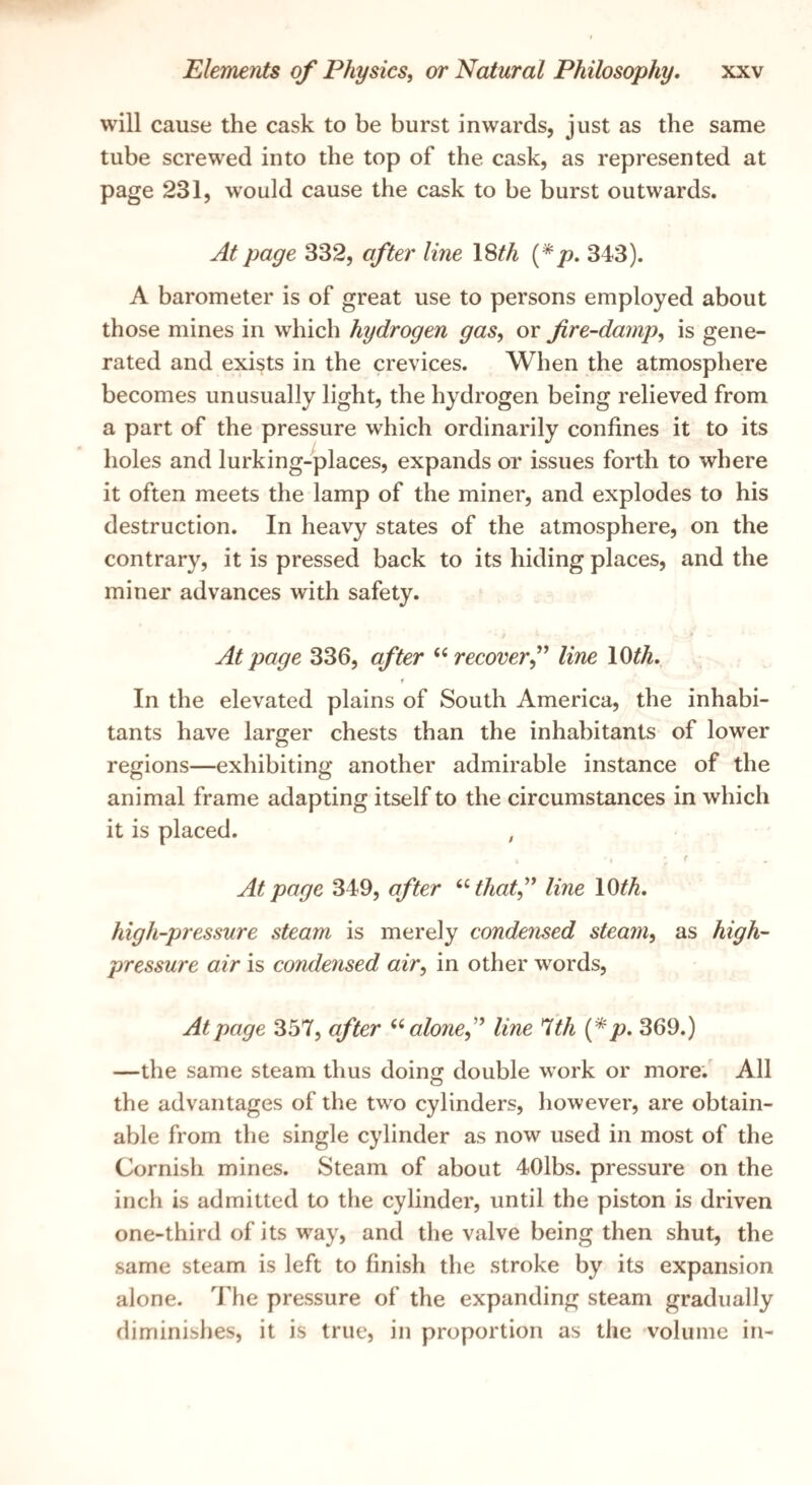will cause the cask to be burst inwards, just as the same tube screwed into the top of the cask, as represented at page 231, w'ould cause the cask to be burst outwards. At page 332, after line 18^4 (*/>. 343). A barometer is of great use to persons employed about those mines in which hydrogen gas, or fire-damp, is gene¬ rated and exists in the crevices. When the atmosphere becomes unusually light, the hydrogen being relieved from a part of the pressure which ordinarily confines it to its holes and lurking-places, expands or issues forth to where it often meets the lamp of the miner, and explodes to his destruction. In heavy states of the atmosphere, on the contrary, it is pressed back to its hiding places, and the miner advances with safety. At page 336, after recoverf line lOth. r In the elevated plains of South America, the inhabi¬ tants have larger chests than the inhabitants of lower regions—exhibiting another admirable instance of the animal frame adapting itself to the circumstances in which it is placed. , At page 349, after ^^thatf line 10^^. high-pressure steam is merely condensed steam, as high- pressure air is condensed air, in other words, At page 357, after alone,^' line *lth {*p, 369.) —the same steam thus doin double work or more.' All O the advantages of the two cylinders, however, are obtain¬ able from the single cylinder as now used in most of the Cornisii mines. Steam of about 40lbs. pressure on the inch is admitted to the cylinder, until the piston is driven one-third of its way, and the valve being then shut, the same steam is left to finish the stroke by its expansion alone. The pressure of the expanding steam gradually diminishes, it is true, in proportion as the volume in-