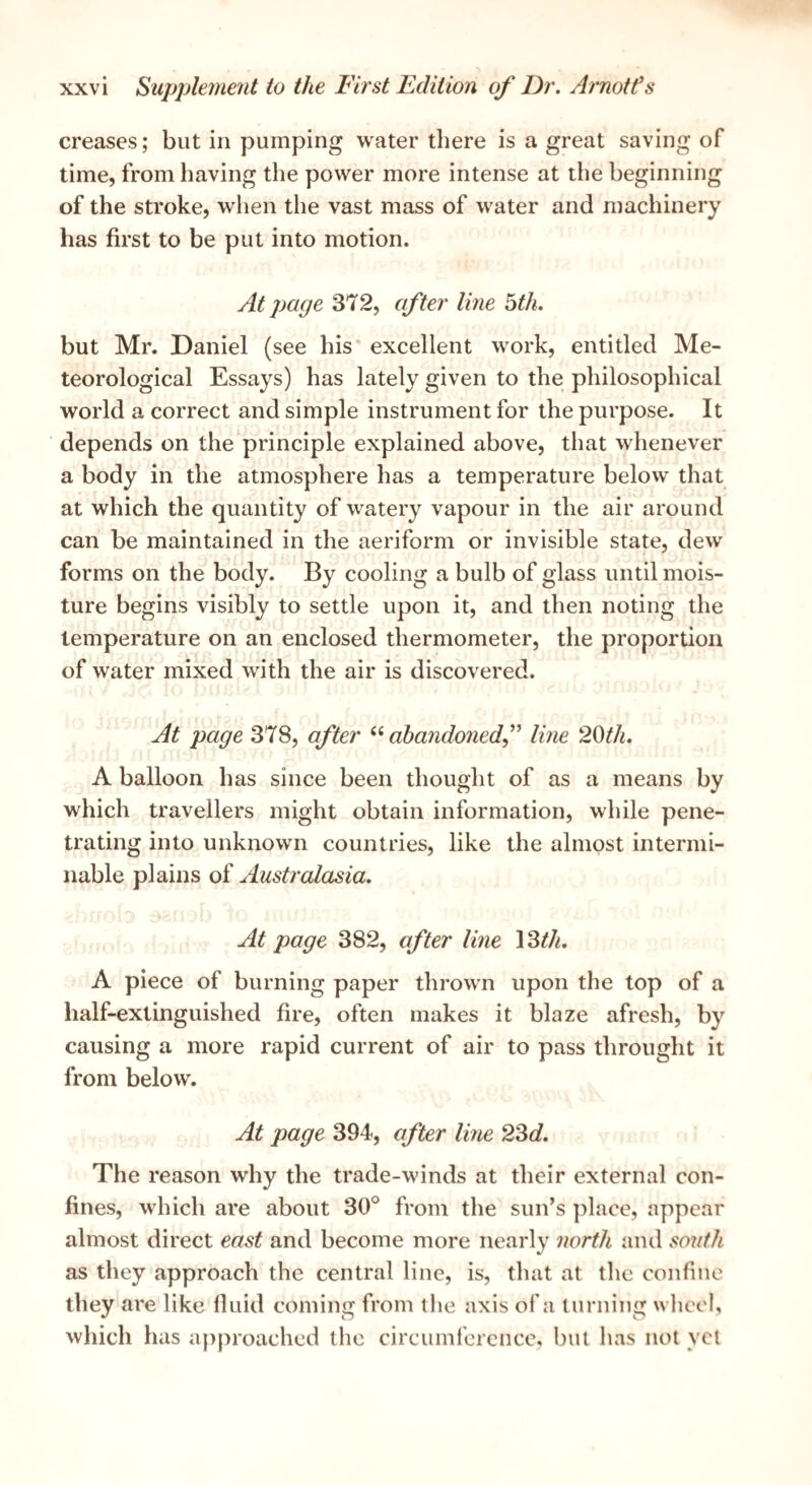 creases; but in pumping w^ater there is a great saving of time, from having the power more intense at the beginning of the stroke, when the vast mass of water and machinery has first to be put into motion. At page 372, after line 5th. but Mr. Daniel (see his* excellent work, entitled Me¬ teorological Essays) has lately given to the philosophical world a correct and simple instrument for the purpose. It depends on the principle explained above, that whenever a body in the atmosphere has a temperature below that at which the quantity of watery vapour in the air around can be maintained in the aeriform or invisible state, dew foi'ms on the body. By cooling a bulb of glass until mois¬ ture begins visibly to settle upon it, and then noting the temperature on an enclosed thermometer, the proportion of water mixed with the air is discovered. At page 378, after abandonedf line 2Qth. A balloon has since been thought of as a means by which travellers might obtain information, while pene¬ trating into unknown countries, like the almost intermi¬ nable plains of Australasia. At page 382, after line \Wi, A piece of burning paper thrown upon the top of a half-extinguished fire, often makes it blaze afresh, by causing a more rapid current of air to pass throught it from below. At page 394, after line 23c?. The reason why the trade-winds at their external con¬ fines, which are about 30° from the sun’s place, appear almost direct east and become more nearly north and south as they approach the central line, is, that at the confine they are like fluid coming from the axis of a lurning wliccl, wliich has a})proached the circumference, but has not yet