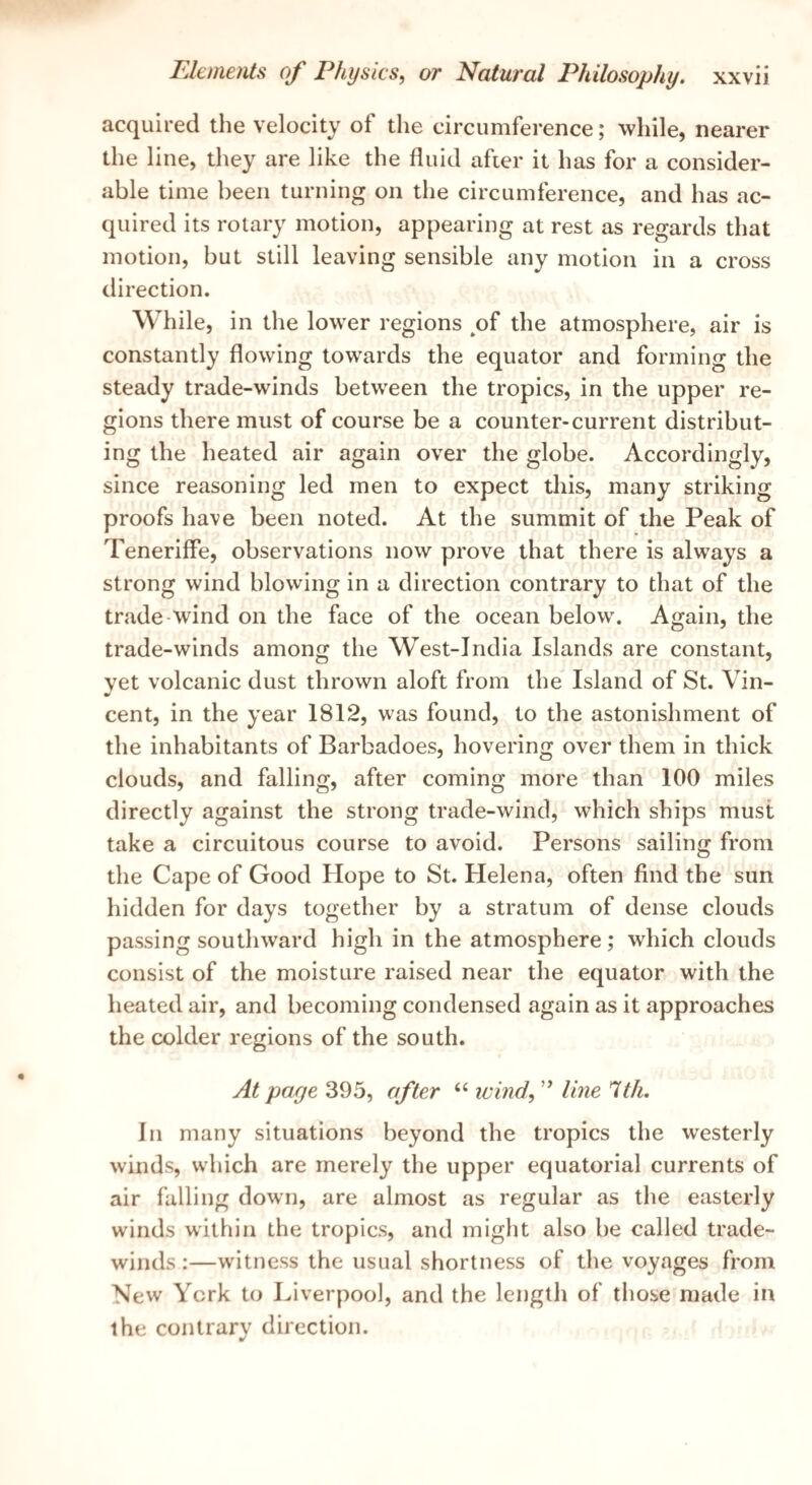 acquired the velocity of the circumference; while, nearer the line, they are like the fluid after it has for a consider¬ able time been turning on the circumference, and has ac¬ quired its rotary motion, appearing at rest as regards that motion, but still leaving sensible any motion in a cross direction. While, in the lower regions ^of the atmosphere, air is constantly flowing towards the equator and forming the steady trade-winds between the tropics, in the upper re¬ gions there must of course be a counter-current distribut¬ ing the heated air again over the globe. Accordingly, since reasoning led men to expect this, many striking proofs have been noted. At the summit of the Peak of Teneriffe, observations now prove that there is always a strong wind blowing in a direction contrary to that of the trade wind on the face of the ocean below. Again, the trade-winds among the West-India Islands are constant, yet volcanic dust thrown aloft from the Island of St. Vin¬ cent, in the year 1812, was found, to the astonishment of the inhabitants of Barbadoes, hovering over them in thick clouds, and falling, after coming more than 100 miles directly against the strong trade-wind, which ships must take a circuitous course to avoid. Persons sailing from the Cape of Good Hope to St. Helena, often find the sun hidden for days together by a stratum of dense clouds passing southward high in the atmosphere; which clouds consist of the moisture raised near the equator with the heated air, and becoming condensed again as it approaches the colder regions of the south. At page 395, after “ ivind, ” line 1th. In many situations beyond the tropics the westerly winds, which are merely the upper equatorial currents of air falling down, are almost as regular as the easterly winds within the tropics, and might also be called trade- winds :—witness the usual shortness of the voyages from New York to Liverpool, and the length of those made in the contrary direction.