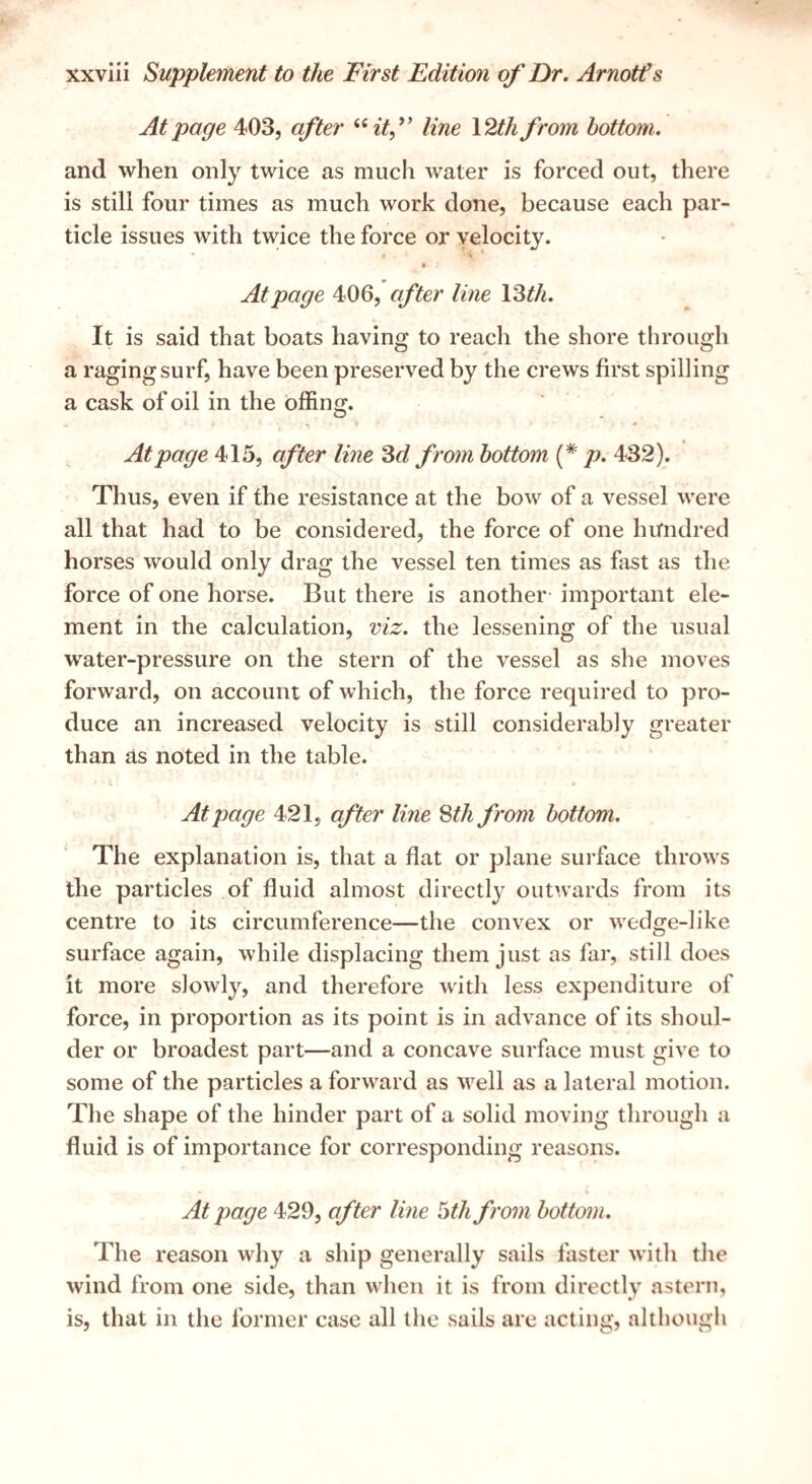 At page 403, after ^'^itf line \2thfrom bottom. and when only twice as much water is forced out, there is still four times as much work done, because each par¬ ticle issues with twice the force or velocity. » At page 406, after line 13^/i. It is said that boats having to reach the shore through a raging surf, have been preserved by the crews first spilling a cask of oil in the offing. At page 415, after line from bottom {* jj. 432). Thus, even if the resistance at the bow of a vessel were all that had to be considered, the force of one himdred horses would only drag the vessel ten times as fast as the force of one horse. But there is another important ele¬ ment in the calculation, viz. the lessening of the usual water-pressure on the stern of the vessel as she moves forward, on account of which, the force required to pro¬ duce an increased velocity is still considerably greater than as noted in the table. At page 421, after line Sth from bottom. The explanation is, that a flat or plane surface throws the particles of fluid almost directly outwards from its centre to its circumference—the convex or wedge-like surface again, while displacing them just as far, still does it more slowly, and therefore with less expenditure of force, in proportion as its point is in advance of its shoul¬ der or broadest part—and a concave surface must give to some of the particles a forward as well as a lateral motion. The shape of the hinder part of a solid moving through a fluid is of importance for corresponding reasons. V At page 429, after line bth from bottom. The reason why a ship generally sails faster with the wind from one side, than when it is from directly astern, is, that in the former case all the sails are acting, altliough