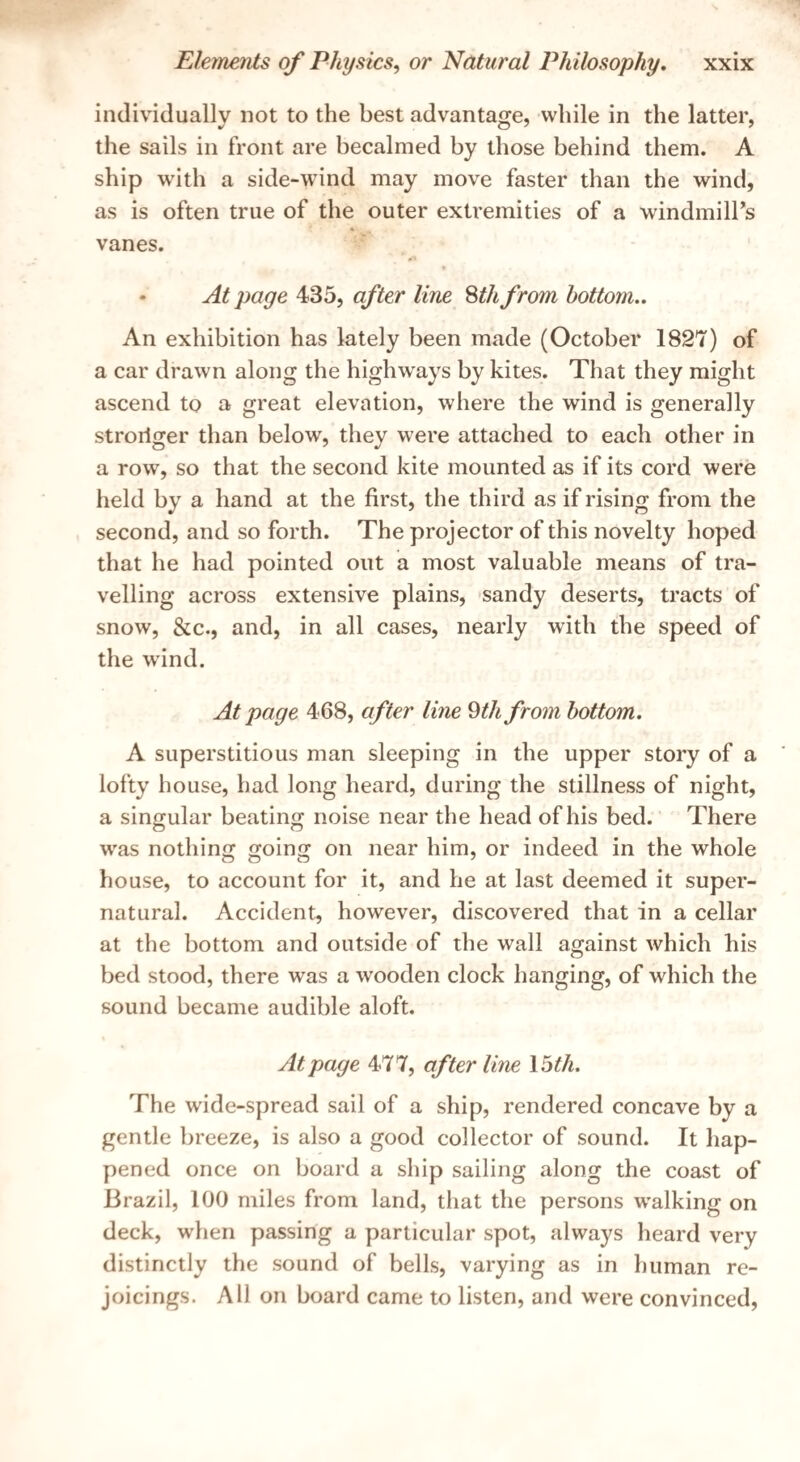 individually not to the best advantage, while in the latter, the sails in front are becalmed by those behind them. A ship with a side-wind may move faster than the wind, as is often true of the outer extremities of a windmill’s vanes. * At page 435, after line Sth from bottom.. An exhibition has lately been made (October 1827) of a car drawn along the highways by kites. That they might ascend to a great elevation, where the wind is generally stroriger than below, they were attached to each other in a row, so that the second kite mounted as if its cord were held by a hand at the first, the third as if rising from the second, and so forth. The projector of this novelty hoped that he had pointed out a most valuable means of tra¬ velling across extensive plains, sandy deserts, tracts of snow, &c., and, in all cases, nearly with the speed of the wind. At page 468, after line 9th from bottom. A superstitious man sleeping in the upper story of a lofty house, had long heard, during the stillness of night, a singular beating noise near the head of his bed. There was nothinij goino; on near him, or indeed in the whole house, to account for it, and he at last deemed it super¬ natural. Accident, however, discovered that in a cellar at the bottom and outside of the wall against which his bed stood, there was a wooden clock hanging, of which the sound became audible aloft. At page 477, after line 15^/^. The wide-spread sail of a ship, rendered concave by a gentle breeze, is also a good collector of sound. It hap¬ pened once on board a ship sailing along the coast of Brazil, 100 miles from land, that the persons w'alking on deck, when passing a particular spot, always heard very distinctly the sound of bells, varying as in human re¬ joicings. All on board came to listen, and were convinced.