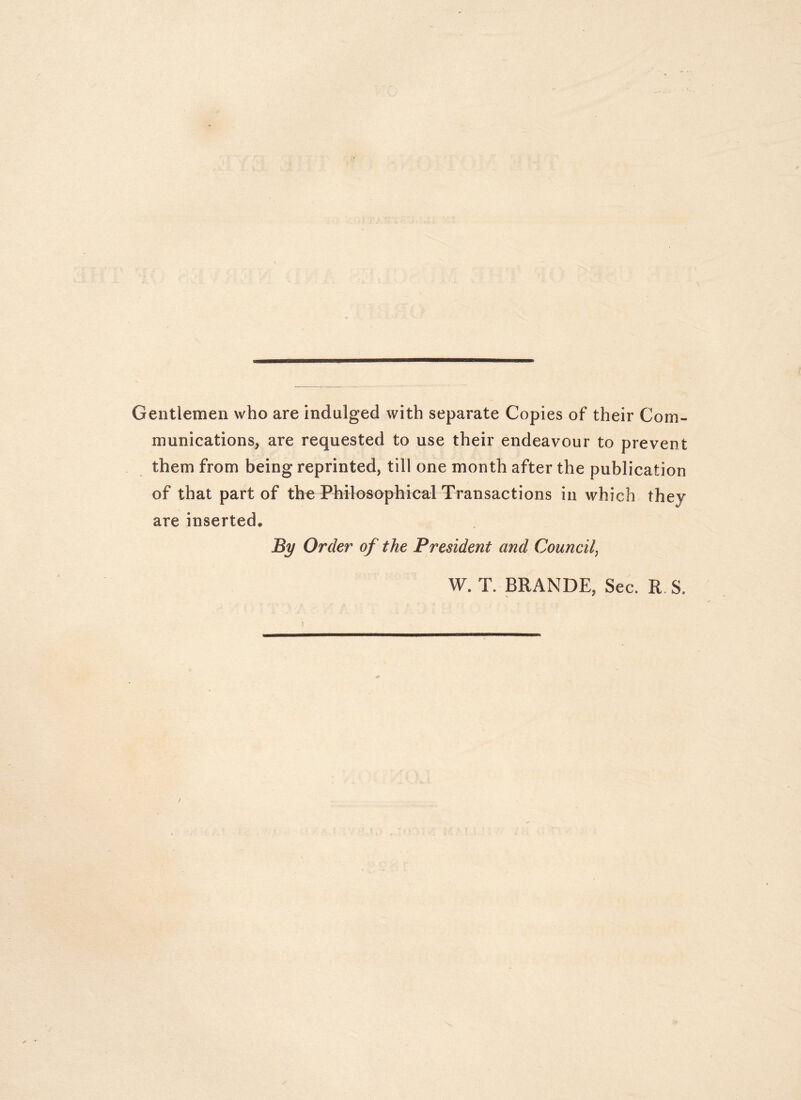 Gentlemen who are indulged with separate Copies of their Com- munications, are requested to use their endeavour to prevent them from being reprinted, till one month after the publication of that part of the Philosophical Transactions in which they are inserted. By Order of the President and Council^ W. T. BRANDE, Sec. R. S