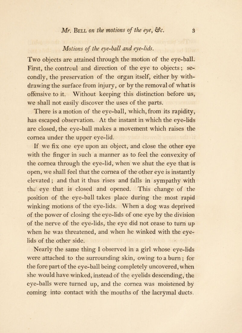 Motions of the eye-hall and eye-lids. Two objects are attained through the motion of the eye-ball. First, the controul and direction of the eye to objects; se- condly, the preservation of the organ itself, either by with- drawing the surface from injury, or by the removal of what is offensive to it. Without keeping this distinction before us, we shall not easily discover the uses of the parts. There is a motion of the eye-ball, which, from its rapidity, has escaped observation. At the instant in which the eye-lids are closed, the eye-ball makes a movement which raises the cornea under the upper eye-lid. If we fix one eye upon an object, and close the other eye with the finger in such a manner as to feel the convexity of the cornea through the eye-lid, when we shut the eye that is open, we shall feel that the cornea of the other eye is instantly elevated; and that it thus rises and falls in sympathy with the eye that is closed and opened. This change of the position of the eye-ball takes place during the most rapid winking motions of the eye-lids. When a dog was deprived of the power of closing the eye-lids of one eye by the division of the nerve of the eye-lids, the eye did not cease to turn up when he was threatened, and when he winked with the eye- lids of the other side. Nearly the same thing I observed in a girl whose eye-lids were attached to the surrounding skin, owing to a burn; for the fore part of the eye-ball being completely uncovered, when she would have winked, instead of the eyelids descending, the eye-balls were turned up, and the cornea was moistened by coming into contact with the mouths of the lacrymal ducts.