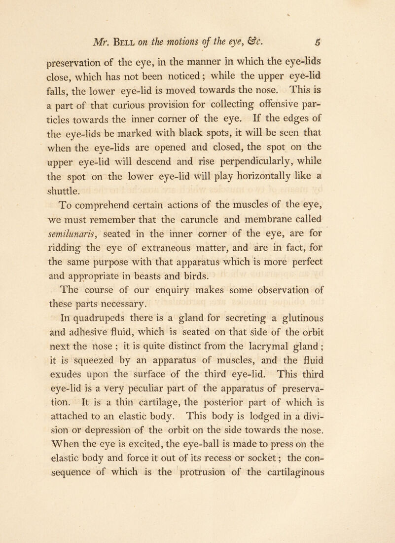 preservation of the eye, in the manner in which the eye-lids close, which has not been noticed; while the upper eye-lid falls, the lower eye-lid is moved towards the nose. This is a part of that curious provision for collecting offensive par- ticles towards the inner corner of the eye. If the edges of the eye-lids be marked with black spots, it will be seen that when the eye-lids are opened and closed, the spot on the upper eye-lid will descend and rise perpendicularly, while the spot on the lower eye-lid will play horizontally like a shuttle. To comprehend certain actions of the muscles of the eye, we must remember that the caruncle and membrane called semilunaris^ seated in the inner corner of the eye, are for ridding the eye of extraneous matter, and are in fact, for the same purpose with that apparatus which is more perfect and appropriate in beasts and birds. The course of our enquiry makes some observation of these parts necessary. In quadrupeds there is a gland for secreting a glutinous and adhesive fluid, which is seated on that side of the orbit next the nose ; it is quite distinct from the lacrymal gland ; it is squeezed by an apparatus of muscles, and the fluid exudes upon the surface of the third eye-lid. This third eye-lid is a very peculiar part of the apparatus of preserva- tion. It is a thin cartilage, the posterior part of which is attached to an elastic body. This body is lodged in a divi- sion or depression of the orbit on the side towards the nose. When the eye is excited, the eye-ball is made to press on the elastic body and force it out of its recess or socket; the con- sequence of which is the protrusion of the cartilaginous