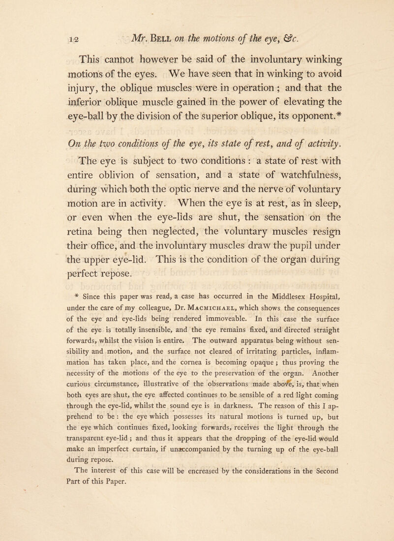 This cannot however be said of the involuntary winking motions of the eyes; We have seen that in winking to avoid injury, the oblique muscles were in operation ; and that the inferior oblique muscle gained in the power of elevating the eye-ball by the division of the superior oblique, its opponent.* On the two conditions of the eye,, its state of rest, and of activity. The eye is subject to two conditions : a state of rest with entire oblivion of sensation, and a state of watchfulness, during which both the optic nerve and the nerve of voluntary motion are in activity. When the eye is at rest, as in sleep, or even when the eye-lids are shut, the sensation on the retina being then neglected, the voluntary muscles resign their office, and the involuntary muscles draw the pupil under the upper eye-lid. This is the “condition of the organ during perfect repose. * Since this paper was read, a case has occurred in the Middlesex Hospital, under the care of my colleague. Dr. Macmichael, which shows the consequences of the eye and eye-lids being rendered immoveable. In this case the surface of the eye is totally insensible, and the eye remains fixed, and directed straight forwards, whilst the vision is entire. The outward apparatus being without sen- sibility and motion, and the surface not cleared of irritating particles, inflam- mation has taken place, and the cornea is becoming opaque; thus proving the necessity of the motions of the eye to the preservation of the organ. Another curious circumstance, illustrative of the observations made abo^, is, that when both eyes are shut, the eye affected continues to be sensible of a red light coming through the eye-lid, whilst the sound eye is in darkness. The reason of this I ap- prehend to be : the eye which possesses its natural motions is turned up, but the eye which continues fixed, looking forwards, receives the light through the transparent eye-lid; and thus it appears that the dropping of the eye-lid would make an imperfect curtain, if unat:companied by the turning up of the eye-ball during repose. The interest of this case will be encreased by the considerations in the Second Part of this Paper.