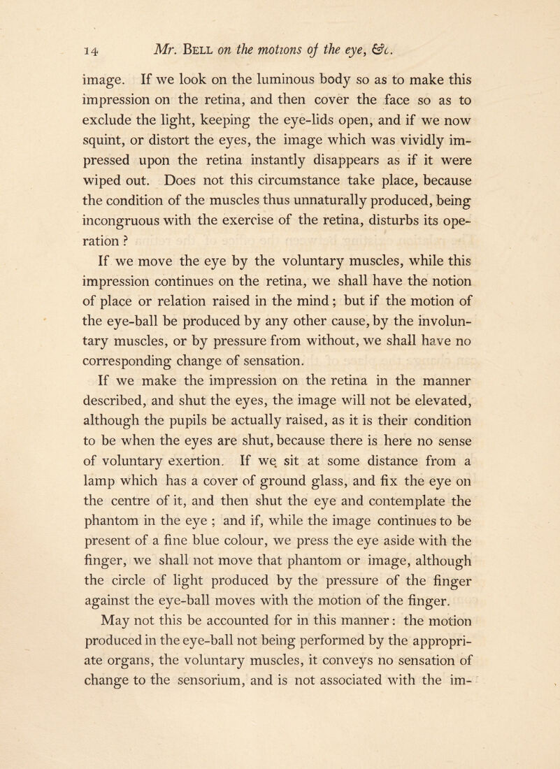 image. If we look on the luminous body so as to make this impression on the retina, and then cover the face so as to exclude the light, keeping the eye-lids open, and if we now squint, or distort the eyes, the image which was vividly im- pressed upon the retina instantly disappears as if it were wiped out. Does not this circumstance take place, because the condition of the muscles thus unnaturally produced, being incongruous with the exercise of the retina, disturbs its ope- ration } If we move the eye by the voluntary muscles, while this impression continues on the retina, we shall have the notion of place or relation raised in the mind; but if the motion of the eye-ball be produced by any other cause, by the involun- tary muscles, or by pressure from without, we shall have no corresponding change of sensation. If we make the impression on the retina in the manner described, and shut the eyes, the image will not be elevated, although the pupils be actually raised, as it is their condition to be when the eyes are shut, because there is here no sense of voluntary exertion. If we sit at some distance from a lamp which has a cover of ground glass, and fix the eye on the centre of it, and then shut the eye and contemplate the phantom in the eye ; and if, while the image continues to be present of a fine blue colour, we press the eye aside with the finger, we shall not move that phantom or image, although the circle of light produced by the pressure of the finger against the eye-ball moves with the motion of the finger. May not this be accounted for in this manner: the motion produced in the eye-ball not being performed by the appropri- ate organs, the voluntary muscles, it conveys no sensation of change to the sensorium, and is not associated with the im-