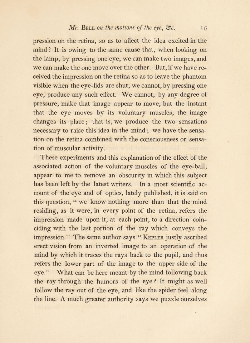 pression on the retina, so as to affect the idea excited in the mind ? It is owing to the same cause that, when looking on the lamp, by pressing one eye, we can make two images, and we can make the one move over the other. But, if we have re- ceived the impression on the retina so as to leave the phantom visible when the eye-lids are shut, we cannot, by pressing one eye, produce any such effect. We cannot, by any degree of pressure, make that image appear to move, but the instant that the eye mioves by its voluntary muscles, the image changes its place; that is, we produce the two sensations necessary to raise this idea in the mind ; we have the sensa- tion on the retina combined with the consciousness or sensa- tion of muscular activity. These experiments and this explanation of the effect of the associated action of the voluntary muscles of the eye-ball, appear to me to remove an obscurity in which this subject has been left by the latest writers. In a most scientific ac- count of the eye and of optics, lately published, it is said on this question, we know nothing more than that the mind residing, as it were, in every point of the retina, refers the impression made upon it, at each point, to a direction coin- ciding with the last portion of the ray which conveys the impression.' The same author says Kepler justly ascribed erect vision from an inverted image to an operation of the mind by which it traces the rays back to the pupil, and thus refers the lower part of the image to the upper side of the eye. What can be here meant by the mind following back the ray through the humors of the eye ? It might as well follow the ray out of the eye, and like the spider feel along the line. A much greater authority says we puzzle ourselves