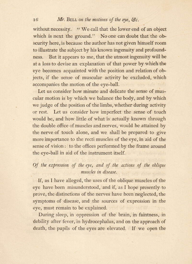 without necessity. We call that the lower end of an object which is next the ground.'' No one can doubt that the ob- scurity here, is because the author has not given himself room to illustrate the subject by his known ingenuity and profound- ness. But it appears to me, that the utmost ingenuity will be at a loss to devise an explanation of that power by which the eye becomes acquainted with the position and relation of ob- jects, if the sense of muscular activity be excluded, which accompanies the motion of the eye-ball. Let us consider how minute and delicate the sense of mus- cular motion is by which we balance the body, and by which we judge of the position of the limbs, whether during activity or rest. Let us consider how imperfect the sense of touch would be, and how little of what is actually known through the double office of muscles and nerves, would be attained by the nerve of touch alone, and we shall be prepared to give more importance to the recti muscles of the eye, in aid of the sense of vision : to the offices performed by the frame around the eye-ball in aid of the instrument itself. Of the expression of the eye, and of the actions of the oblique muscles in disease. If, as I have alleged, the uses of the oblique muscles of the eye have been misunderstood, and if, as I hope presently to prove, the distinctions of the nerves have been neglected, the symptoms of disease, and the sources of expression in the eye, must remain to be explained. During sleep, in oppression of the brain, in faintness, in debility after fever, in hydrocephalus, and on the approach of death, the pupils of the eyes are elevated. If we open the