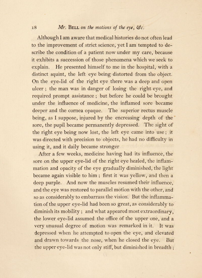 Although I am aware that medical histories do not often lead to the improvement of strict science, yet I am tempted to de- scribe the condition of a patient now under my care, because it exhibits a succession of those phenomena which we seek to explain. He presented himself to me in the hospital, with a distinct squint, the left eye being distorted from the object. On the eye-lid of the right eye there was a deep and open ulcer ; the man was in danger of losing the right eye, and required prompt assistance ; but before he could be brought under the influence of medicine, the inflamed sore became deeper and the cornea opaque. The superior rectus muscle being, as I suppose, injured by the encreasing depth of the * sore, the pupil became permanently depressed. The sight of the right eye being now lost, the left eye came into use; it was directed with precision to objects, he had no difficulty in using it, and it daily became stronger. After a few weeks, medicine having had its influence, the sore on the upper eye-lid of the right eye healed, the inflam- mation and opacity of the eye gradually diminished, the light became again visible to him ; first it was yellow, and then a deep purple. And now the muscles resumed their influence, and the eye was restored to parallel motion with the other, and so as considerably to embarrass the vision. But the inflamma- tion of the upper eye-lid had been so great, as considerably to diminish its mobility ; and what appeared most extraordinary, the lower eye-lid assumed the office of the upper one, and a very unusual degree of motion was remarked in it. It was depressed when he attempted to open the eye, and elevated and drawn towards the nose, when he closed the eye. But the upper eye-lid was not only stiff, but diminished in breadth ;