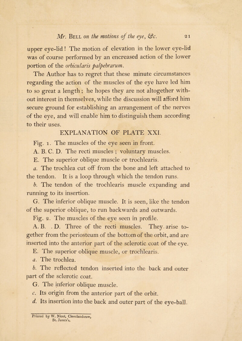upper eye-lid ! The motion of elevation in the lower eye-lid was of course performed by an encreased action ol the lower portion of the orbicularis palpebrarum. The Author has to regret that these minute circumstances regarding the action of the muscles of the eye have led him to so great a length; he hopes they are not altogether with- out interest in themselves, while the discussion will afford him secure ground for establishing an arrangement of the nerves of the eye, and will enable him to distinguish them according to their uses. EXPLANATION OF PLATE XXL Fig. 1. The muscles of the eye seen in front. A. B. C. D. The recti muscles ; voluntary muscles. E. The superior oblique muscle or trochlearis. a. The trochlea cut off from the bone and left attached to the tendon. It is a loop through which the tendon runs. b. The tendon of the trochlearis muscle expanding and running to its insertion. G. The inferior oblique muscle. It is seen, like the tendon of the superior oblique, to run backwards and outwards. Fig. 2. The muscles of the eye seen in profile. A. B. . D. Three of the recti muscles. They, arise to- gether from the periosteum of the bottom of the orbit, and are inserted into the anterior part of the sclerotic coat of the eye. E. The superior oblique muscle, or trochlearis. a. The trochlea. b. The reflected tendon inserted into the back and outer part of the sclerotic coat. G. The inferior oblique muscle. c. Its origin from the anterior part of the orbit. d. Its insertion into the back and outer part of the eye-ball. Printed by W. Nicol, Cleveland-row, St. James’s,
