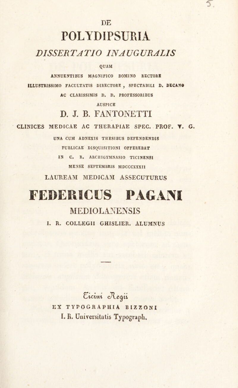 5., DE POLYDIPSURIA DISSERTATIO IN AUGURALIS QUAM ANNUENTIBUS MAGNIFICO DOMINO RECTORI ILLUSTRISSIMO FACULTATIS DIRECTORE , SPECTABILI D. DECAN« AC CLARISSIMIS D. D. PROFESSORIBUS AUSPICE D. J. B. FANTONETTI CLINICES MEDICAE AC THERAPIAE SPEC. PROF. Y. G. UNA CUM ADNEXIS THESIBUS DEFENDENDIS PUBLICAE DISQUISITIONI OFFEREBAT IN C. R. ARCHIGYMNASIO TICINENSI MENSE SEPTEMBRIS MDCCCXXXII LAUREAM MEDICAM ASSECUTURUS FEDERICCS PAGANI MEDIOLANENSIS I. R. COLLKGII GHISLIER. ALUMNUS EX cH.c^u TYPOGRAPHIA BIZZONI I. R. Universitatis Typograpli,