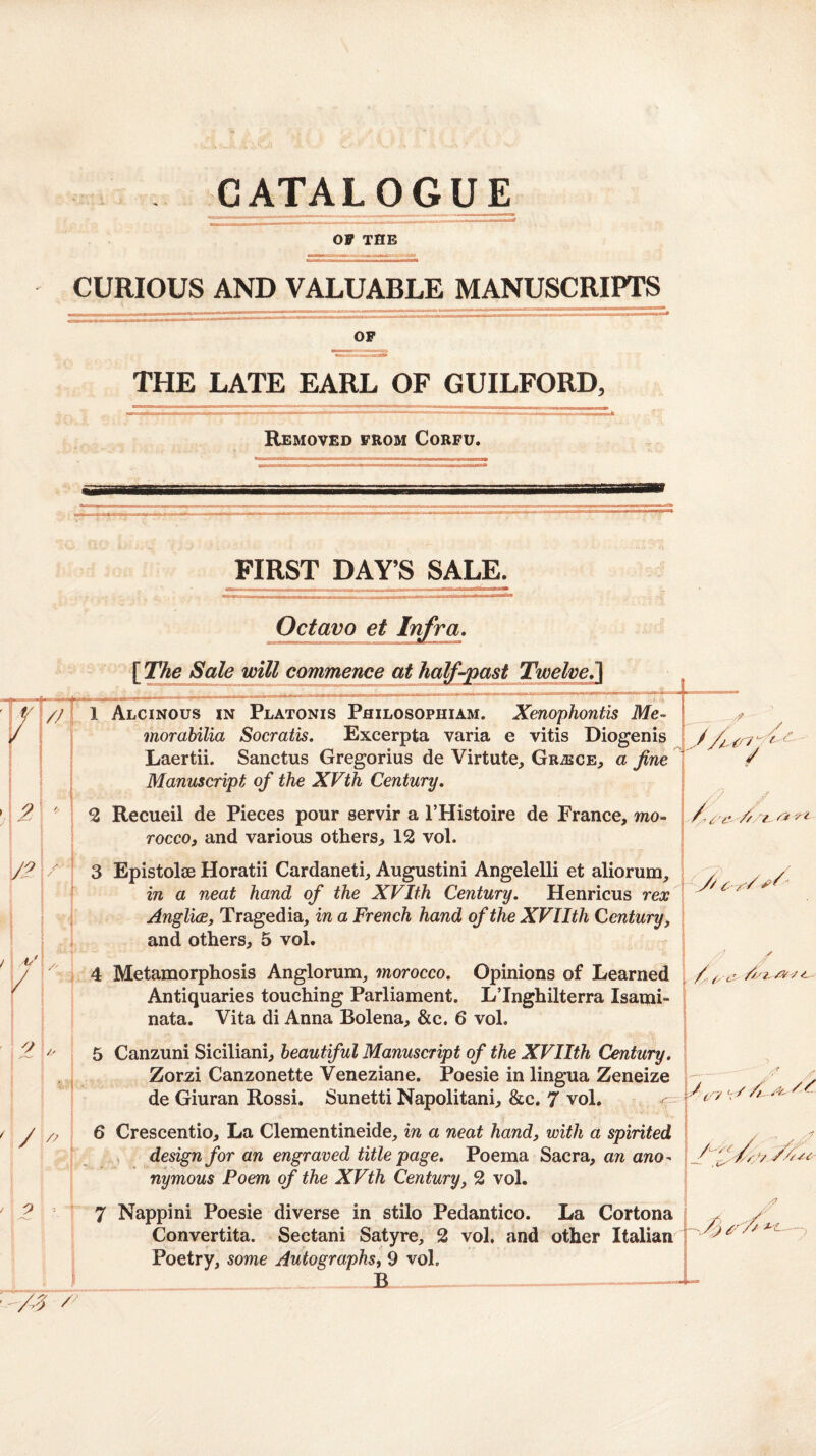 --- --* OF THE CURIOUS AND VALUABLE MANUSCRIPTS OP THE LATE EARL OF GUILFORD, Removed prom Corfu. FIRST DAY’S SALE. Octavo et Infra, [The Sale will commence at half-past Twelve^ 1 Alcinous in Platonis PfliLOSOPHiAM. Xenophoutis Me- morabilia Socratis. Excerpta varia e vitis Diogenis Laertii. Sanctus Gregorius de Virtute, GRiECE^ a fine Manuscript of the XVth Century. 2 Recueil de Pieces pour servir a I’Histoire de France, mo¬ rocco, and various others, 12 vol. 3 Epistolee Horatii Cardaneti, Augustini Angelelli et aliorum, in a neat hand of the XVIfh Century. Henricus rex AnglicBf Tragedia, in a French hand of the XVIIth Century, and others, 5 vol. 4 Metamorphosis Anglorum, morocco. Opinions of Learned Antiquaries touching Parliament. LTnghilterra Isami- nata. Vita di Anna Bolena, &c. 6 vol. 5 Canzuni Siciliani, beautiful Manuscript of the XVIIth Century. Zorzi Canzonette Veneziane. Poesie in lingua Zeneize de Giuran Rossi. Sunetti Napolitani, &c. 7 vol. / Y/ 'i- C-rY / 6 Crescentio, La Clementineide, in a neat hand, with a spirited . » design for an engraved title page. Poema Sacra, an ano^ nymous Poem of the XVth Century, 2 vol. 7 Nappini Poesie diverse in stilo Pedantico. La Cortona Convertita. Sectani Satyre, 2 vol. and other Italian Poetry, some Autographs, 9 vol. B ——-