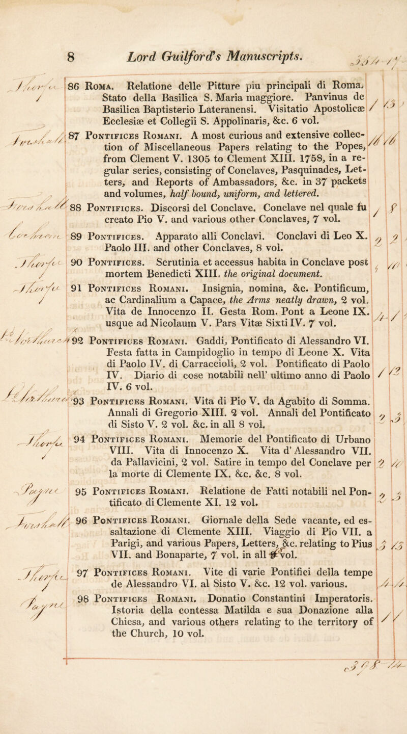 ISO Roma. Relatione delle Pitture piu principali di Roma, / Stato della Basilica S. Maria maggiore. Panvinus de y . j Basilica Baptisterio Lateranensi. Visitatio Apostolicae / i Ecclesiae et Collegii S. Appolinaris, &c. 6 vol. PoNTiFiCEs Romani. A most curious and extensive coUec- // y ‘ ‘ tion of Miscellaneous Papers relating to the Popes, -A vrv-<-/PoNTiFicES. Discorsi del Conclave. Conclave nel quale fu . f from Clement V. 1305 to Clement XIII. 1758, in a re¬ gular series, consisting of Conclaves, Pasquinades, Let¬ ters, and Reports of Ambassadors, &c. in 37 packets and volumes, half hound, uniform, and lettered. J -^//c / / creato Pio V. and various other Conclaves, 7 vol. 89 PoNTiFicEs. .\pparato alii Conclavi. Conclavi di Leo X. ^ Paolo III. and other Conclaves, 8 vol. 90 PONTIFICES. Scrutinia et accessus habita in Conclave post mortem Benedict! XIII. the original document. ' 91 PoNTiFicES Romani. Insignia, nomina, &c. Pontificum, ac Cardinalium a Capace, the Arms neatly drawn, 2 vol. Vita de Innocenzo II. Gesta Rom. Pont a Leone IX. usque ad Nicolaura V. Pars Vitae Sixti IV. 7 vol. /^/■ /y/7 //f/7? <*^92 PoNTiFicEs Romani. Gaddi, Pontificate di Alessandro VI. Pesta fatta in Campidoglio in tempo di Leone X. Vita di Paolo IV. di Carraccioli, 2 vol. Pontificato di Paolo i IV. Diario di cose notabili nell’ ultimo anno di Paolo IV. 6 vol. y93 PoNTiFicEs Romani. Vita di Pio V. da Agabito di Somma. Annali di Gregorio XIII. 2 vol. Annali del Pontificato y di Sisto V. 2 vol. &c. in all 8 vol. ; 94 PoNTiFiCEs Romani. Memorie del Pontificato di Urbano VIII. Vita di Innocenzo X. Vita d’ Alessandro VII. da Pallavicini, 2 vol. Satire in tempo del Conclave per la morte di Clemente IX. &c. &c. 8 vol. // - / //? A yj r/> '/XVr/Y Y 95 PoNTiFiCES Romani. Relatione de Fatti notabili nel Pon¬ tificato di Clemente XI. 12 vol. / ^ PoNTiFiCES Romani. Giornale della Sede vacante, ed es- ' saltazione di Clemente XIII. Viaggio di Pio VII. a Parigi, and various Papers, Letters, &c. relating to Pius VII. and Bonaparte, 7 vol. in all #'vol. ^ i o J /> > A3\ /? PoNTiFicEs RoMANi. Vite di varie Pontifici della tempe y de Alessandro VI. al Sisto V. &c. 12 vol. various. ' Y(.Y - 98 PoNTiFicEs Romani. Donatio Constantini Imperatoris. ; Istoria della contessa Matilda e sua Donazione alia Chiesa, and various others relating to the territory of! the Church, 10 vol. !//