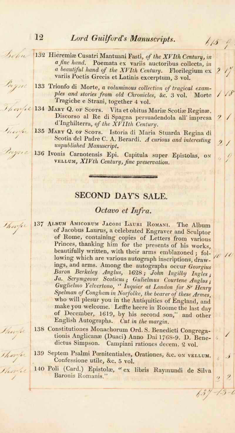 / ^ V' y // £■ / y p/ 7i32 Hieremiae Cusatri Mantuani Fasti, of the XVIth Century, in a fine hand. Poemata ex variis auctoribus collecta, in a beautiful hand of the XVIth Century. Florilegium ex variis Poetis Grecis et Latinis excerptum, 3 vol. 1133 Trionfo di Morte, a voluminous collection of tragical exam¬ ples and stories from old Chronicles, &c. 3 vol. Morte 1 ragiche e Strani, together 4 vol. 134 Mary Q. of Scots. Vita et obitus Mariae Scotiae Reginae, Riscorso al Re di Spagna persuadendola all’ impresa d Inghilterra, of the XVIIth Century. 135 Mary Q. of Scots. Istoria di Maria Stuarda Regina di Scotia del Padre C. A. Berardi. A curious and interesting unpublished Manuscript, 136 Ivonis Carnotensis Epi. Capitula super Epistolas, on VELLUM, XIVth Century, fine preservation. / y 1/ vf [ I ! y i/ / / SECOND DAY’S SALE. Octavo et Infra, 137 Album Amicorum Jacobi Lauri Romani. The Album of Jacobus Laurus, a celebrated Engraver and Sculptor of Rome, containing copies of Letters from various Princes, thanking him for the presents of his works, beautifully written, with their arms emblazoned 3 fol¬ lowing which are various autograph inscriptions, draw¬ ings, and arms. Among the autographs occur Georgius Baron Berkeley Anglus, 1628; John Ingilby Ing%s; Ja. Scrymgeour Scoticus; Gulielmus Courtene Anglus; GugUelmo Yelveriono, Inquier at London for Henry Spelman of Congham in Norfolke, the bearer of these Armes, who will plesur you in the Antiquities of England, and make you welcome. Leffte heere in Roome the last day of December, 1619, by his second son,” and other English Autographs. Cut in the margin. // ■//' 138 y \ 1 1 139 140 y -- WAV*. cga.“ tionis Anglicanse (Duaci) Anno Dni 1768-9. D. Bene- dictus Simpson. Campiani rationes decern. 2 vol. '/ J - ---^ Confessione utile, &c. 5 vol. oli (Card.) Epistolae, ex 1 Baronis Romanis.” ; // A 9 .