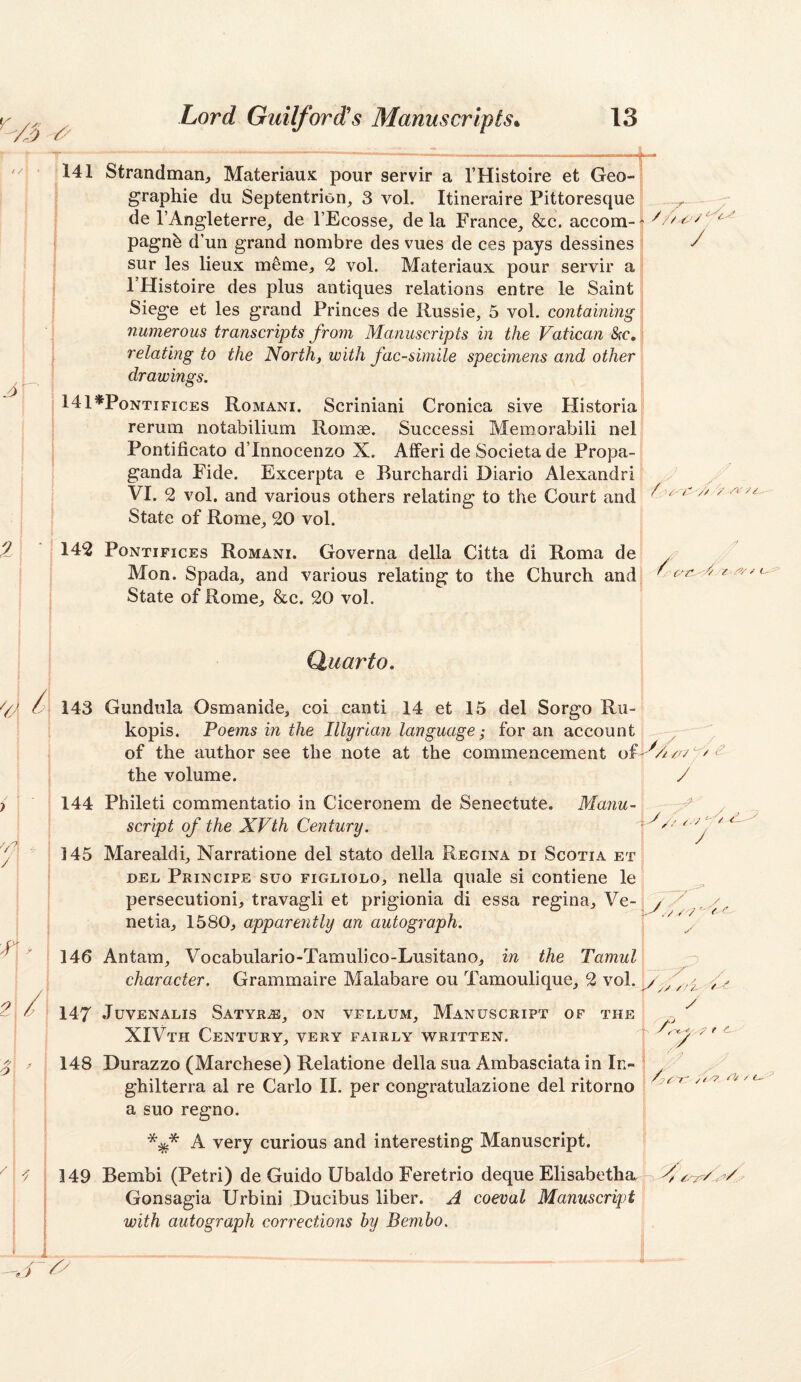 '141 Strandmarij Materiaux pour servir a I’Histoire et Geo¬ graphic du Septentrion, 3 vol. Itineraire Pittoresque de I’Angleterre, de I’Ecosse, de la Frauce, &c. accom- pagnfe d’uii grand nombre des vues de ces pays dessines sur les lieux m^me, 2 vol. Materiaux pour servir a FHistoire des plus antiques relations entre le Saint Siege et les grand Princes de Russie, 5 vol. containing numerous transcripts from Manuscripts in the Vatican Src, . relating to the North, with facsimile specimens and other ^ I drawings. 141*Ponti FiCES Romani. Scriniani Cronica sive Flistoria ! rerum notabilium Romae. Success! Memorabili nel^ Pontificato d’Innocenzo X. AfFeri de Societa de Propa-! ganda Fide. Excerpta e Burchardi Diario Alexandri j i VI. 2 vol. and various others relating to the Court and ; State of Rome, 20 vol. I 142 PoNTiFicEs Romani. Governa della Citta di Roma de’ I Mon. Spada, and various relating to the Church andj j State of Rome, &c. 20 vol. —r / /o 143 144 145 Quarto. Gundula Osmanide, coi canti 14 et 15 del Sorgo Ru- kopis. Poems in the Illyrian language; for an account ^ of the author see the note at the commencement the volume. / Phileti commentatio in Ciceronem de Senectute. Manu- // /-V / I 147 148 y script of the XVth Century. Marealdi, Narratione del stato della Regina di Scotia et I DEL Principe suo figliolo, nella quale si contiene le I persecution!, travagli et prigionia di essa regina, Ve- I netia, 1580, apparently an autograph. \ ' 146 Antam, Vocabulario-Tamulico-Lusitano, in the Tamul n \ character. Grammaire Malabare ou Tamoulique, 2 vol. Juvenalis Satyr.®, on vellum. Manuscript of the XIVth Century, very fairly written. Durazzo (Marchese) Relatione della sua Ambasciata in In- ghilterra al re Carlo II. per congratulazione del ritorno a suo regno. A very curious and interesting Manuscript. Bembi (Petri) de Guido Ubaldo Feretrio deque Elisabetha. ^ Gonsagia Urbini Ducibus liber. A coeval Manuscript j with autograph corrections hy Bemho. // 149