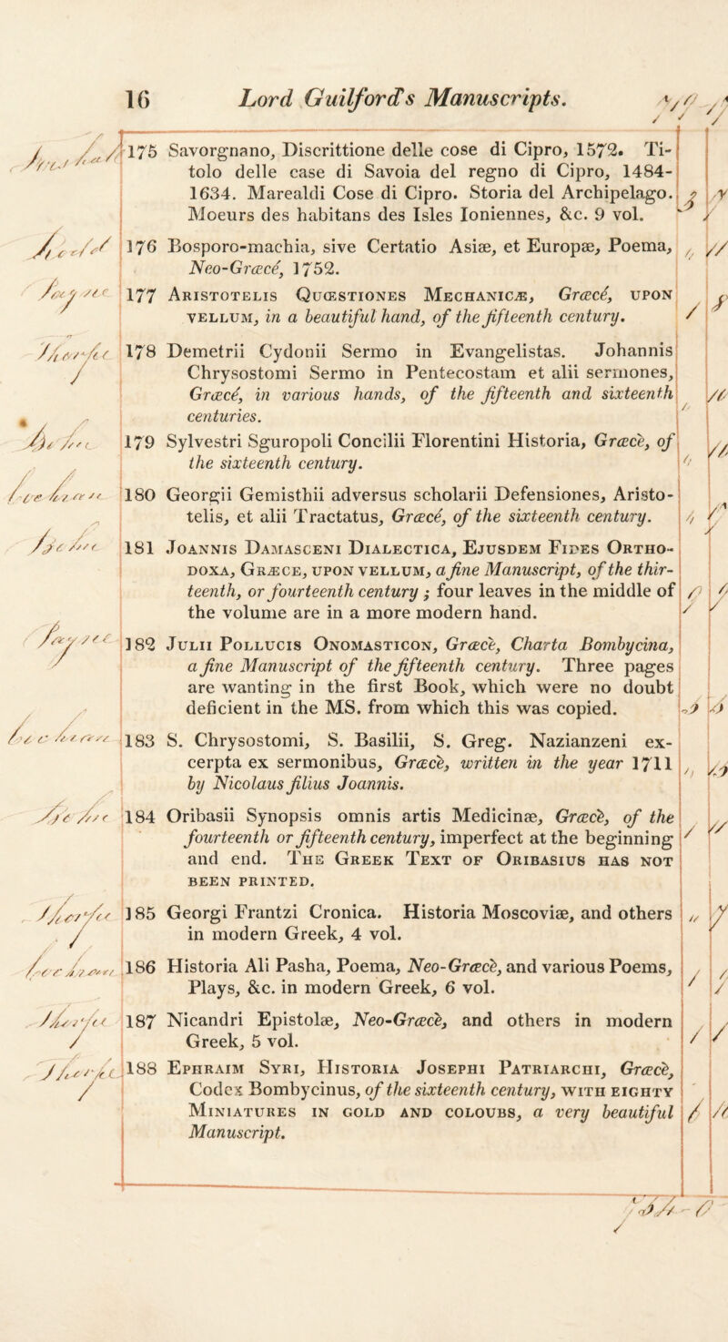 V// V- / 175 Savorgnano_, Discrittione delle cose di Cipro, 1572. Ti- tolo delle case di Savoia del regno di Cipro, 1484- 1634. Marealdi Cose di Cipro. Storia del Archipelago. Moeurs des habitans des Isles loniennes, &c. 9 vol. .-r r 176 Bosporo-machia, sive Certatio Asiae, et Europse, Poema, ^ y/ Neo-GrcEce, 1752. ArISTOTELIS QuCESTIONES MeCHANICjE, GrcBC^, upon VELLUM^ in a beautiful hand, of the fifteenth century. / 178 * / C 179 I Demetrii Cydonii Sermo in Evangelistas. Johannis Chrysostomi Sermo in Pentecostam et alii sermones, Graecf, in various hands, of the fifteenth and sixteenth centuries. Sylvestri Sguropoli Concilii Florentini Historia, Greece, of the sixteenth century. Vr // e 180 3 181 Georgii Gemisthii ad versus scholarii Defensiones, Aristo- telis, et alii Tractatus_, Greecf, of the sixteenth century. JOANNIS Damasceni Dialectica, Ejusdem Fiues Ortho- DOXA, Grange, upon vellum, a fine Manuscript, of the thir- | teenth, or fourteenth century ; four leaves in the middle of; the volume are in a more modern hand. y / JuLii PoLLUCis Onomasticon, Grcccc, Charta Bomhycina, a fine Manuscript of the fifteenth century. Three pages are wanting in the first Book, which were no doubt deficient in the MS. from which this was copied. 183 S. Chrysostomi, S. Basilii, S. Greg. Nazianzeni ex- cerpta ex sermonibus, Greece^ written in the year 1711 by Nicolaus filius Joannis. ) /; f/c /y/f 184 Oribasii Synopsis omnis artis Medicinae, Grcec'^, of the fourteenth or fifteenth century, imperfect at the beginning I / and end. The Greek Text of Oribasius has not been printed. 6 // 185 Georgi Frantzi Cronica. Historia Moscoviae, and others in modern Greek, 4 vol. / 186 Historia Ali Pasha, Poema, Neo-Grtec^, and various Poems, Plays, &c. in modern Greek, 6 vol. 187 Nicandri Epistolae, Neo-Grcec^, and others in modern / Greek, 5 vol. Ephraim Syri, FIistoria Josephi Patriarchi, Grcec^, Codex Bombycinus, sixteenth century, with eighty Miniatures in gold and coloubs, a very beautiful Manuscript. / / / / 188 / / / A