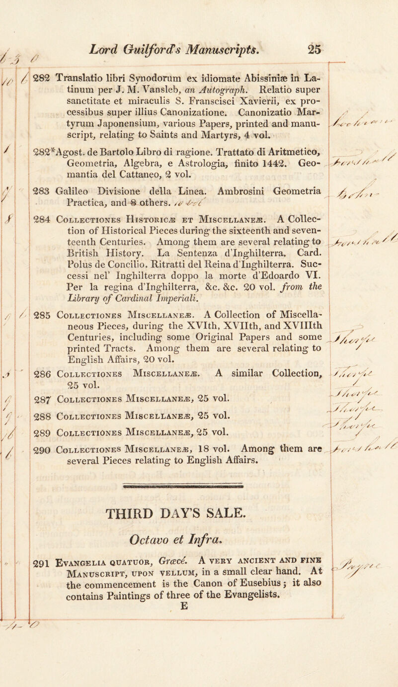 / 282 Translatio libri Synodorum ex idiomate Abissiniae in La- tinum per J, M. Vansleb, an Autograph. Relatio super sanctitate et miraculis S. Franscisci Xavierii, ex pro- cessibus super illius Canonizatione. Canonizatio Mar- tyrum Japonensium, various Papers, printed and manu¬ script, relating to Saints and Martyrs, 4 vol. 282*Agost. de Bartolo Libro di ragione. Trattatb'di Aritmetico, Geometria, Algebra, e Astrologia, finite 1442. Geo- mantia del Cattaneo, 2 vol. r- u /:>/ / /• __^ ' 'J ; 283 Galileo Divisione della Linea. Ambrosini Geometria \ • Practica, and M others. 284 COLLECTIONES HISTORIC.® ET MiSCELLANEJS. A CollcC- | I tion of Historical Pieces during the sixteenth and seven- •; ' teenth Centuries. Among them are several relating to : British History. La Sentenza d’Inghilterra. Card. Polus de Concilio. Ritratti del Reina d’Inghilterra. Suc¬ cess! nel’ Inghilterra doppo la morte d’Edoardo VI, Per la regina d’Inghilterra, &c. &c. 20 vol. from the j Library of Cardinal Imperiali. \ /// / / \ 285 Collectionss Miscellanea. A Collection of Miscella- 1 neous Pieces, during the XVIth, XVIIth, and XVIIIth ! ^ Centuries, including some Original Papers and some A-y printed Tracts. Among them are several relating to ! / English Affairs, 20 vol. 286 Collectiones Miscellanea. A similar Collection, AAyy^C^ 25 vol. 1 287 Collectiones Miscellanea, 25 vol. ; 288 Collectiones Miscellanea, 25 vol. I 289 Collectiones Miscellanea, 25 vol. 1290 Collectiones Miscellanea, 18 vol. Among them are ^y^y//'^ //^ several Pieces relating to English Affairs. y/x ‘■/yy. / THIRD DAY’S SALE. Octavo et Infra, 291 Evangelia quatuor, Greece. A very ancient and fine Manuscript, upon vellum, in a small clear hand. At the commencement is the Canon of Eusebius j it also contains Paintings of three of the Evangelists. E '.Ayy- y./'y Ary. /