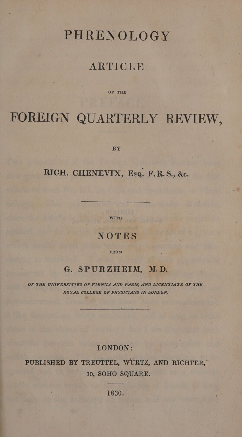 PHRENOLOGY ARTICLE OF THE FOREIGN QUARTERLY REVIEW, BY RICH. CHENEVIX, Ese. F.RB.S., &amp;c. WITH NOTES FROM G. SPURZHEIM, M.D. OF THE UNIVERSITIES OF VIENNA AND PARIS, AND LICENTIATE OF THE ROYAL COLLEGE OF PHYSICIANS IN LONDON. LONDON: PUBLISHED BY TREUTTEL, WURTZ, AND RICHTER,” ~ 30, SOHO SQUARE. ——— 1830.