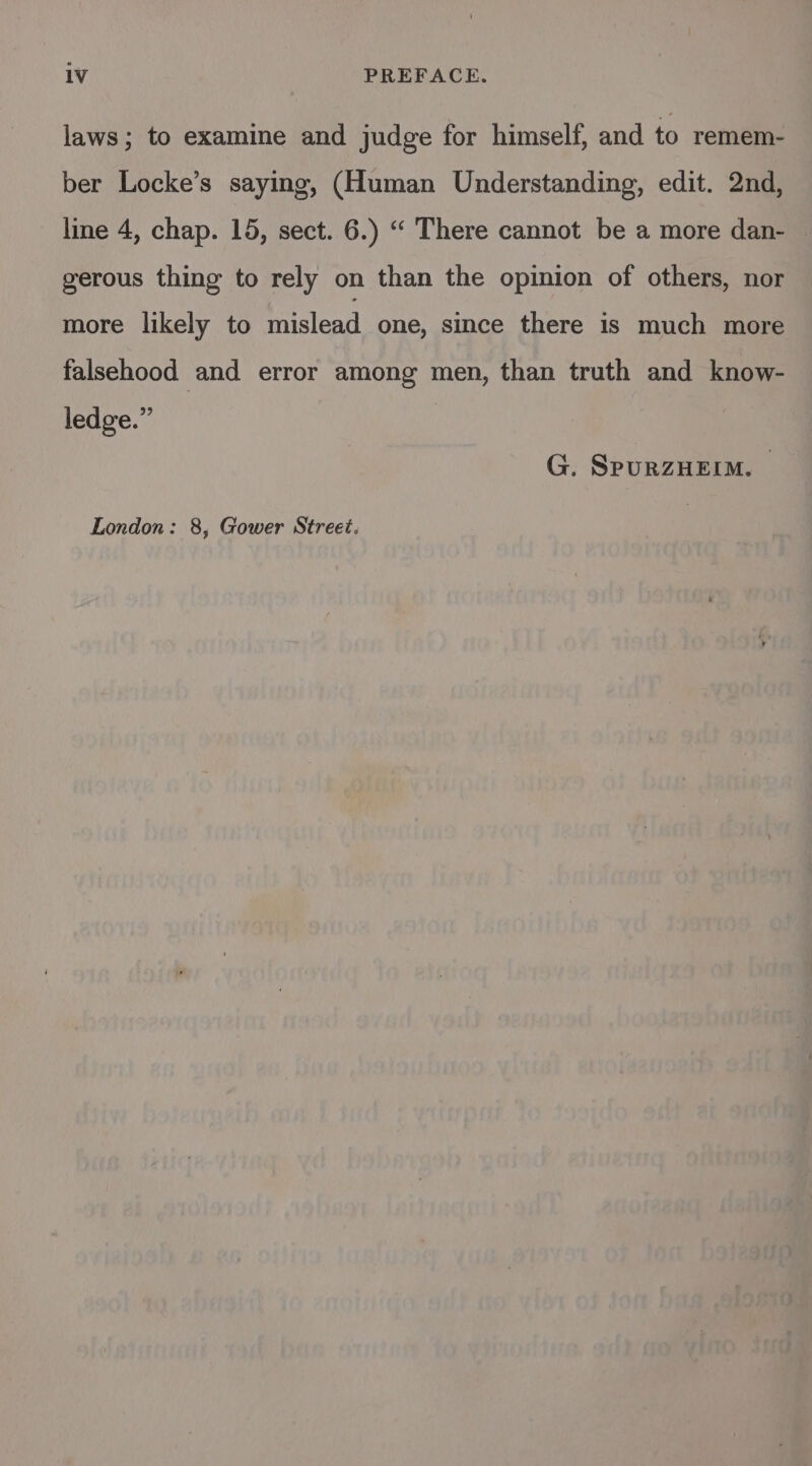 laws; to examine and judge for himself, and to remem- ber Locke’s saying, (Human Understanding, edit. 2nd, line 4, chap. 15, sect. 6.) “ There cannot be a more dan- | gerous thing to rely on than the opinion of others, nor more likely to mislead one, since there is much more falsehood and error among men, than truth and know- ledge.” | G. SPpuRZHEIM.