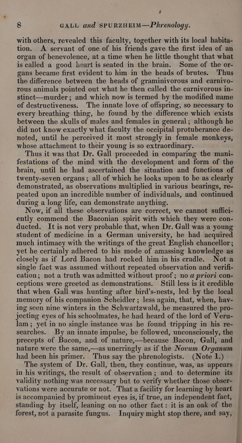 A 8 GALL and SPURZHEIM—Phrenology. with others, revealed this faculty, together with its local habita- tion. A servant of one of his friends gave the first idea of an organ of benevolence, at a time when he little thought that what is called a good heart is seated in the brain. Some of the or- gans became first evident to him in the heads of brutes. Thus the difference between the heads of graminivorous and carnivo- rous animals pointed out what he then called the carnivorous in- stinct—murder; and which now is termed by the modified name of destructiveness. The innate love of offspring, so necessary to every breathing thing, he found by the difference which exists between the skulls of males and females in general; although he did not know exactly what faculty the occipital protuberance de- noted, until he perceived it most strongly in female monkeys, whose attachment to their young is so extraordinary. Thus it was that Dr. Gall proceeded in comparing the mani- festations of the mind with the development and form of the brain, until he had ascertained the situation and functions of twenty-seven organs; all of which he looks upon to be as clearly demonstrated, as observations multiplied in various bearings, re- peated upon an incredible number of individuals, and continued during a long life, can demonstrate anything. Now, if all these observations are correct, we cannot suffici- ently commend the Baconian spirit with which they were con- ducted. It is not very probable that, when Dr. Gall was a young student of medicine in a German university, he had acquired much intimacy with the writings of the great English chancellor ; yet he certainly adhered to his mode of amassing knowledge as closely as if Lord Bacon had rocked him in his cradle. Nota single fact was assumed without repeated observation and verifi- cation; not a truth was admitted without proof; no a priori con- ceptions were greeted as demonstrations. Still less is it credible that when Gall was hunting after bird’s-nests, led by the local memory of his companion Scheidler ; less again, that, when, hav- ing seen nine winters in the Schwartzwald, he measured the pro- jecting eyes of his schoolmates, he had heard of the lord of Veru- lam; yet in no single instance was he found tripping in his re- searches. By an innate impulse, he followed, unconsciously, the precepts of Bacon, and of nature,—because Bacon, Gall, and nature were the same,—as unerringly as if the Novum Organum had been his primer. Thus say the phrenologists. (Note 1.) The system of Dr. Gall, then, they continue, was, as appears in his writings, the result of observation; and to determine its validity nothing was necessary but to verify whether those obser- vations were accurate or not. That a facility for learning by heart is accompanied by prominent eyes is, if true, an independent fact, standing by itself, leaning on no other fact: it is an oak of the forest, not a parasite fungus. Inquiry might stop there, and say,