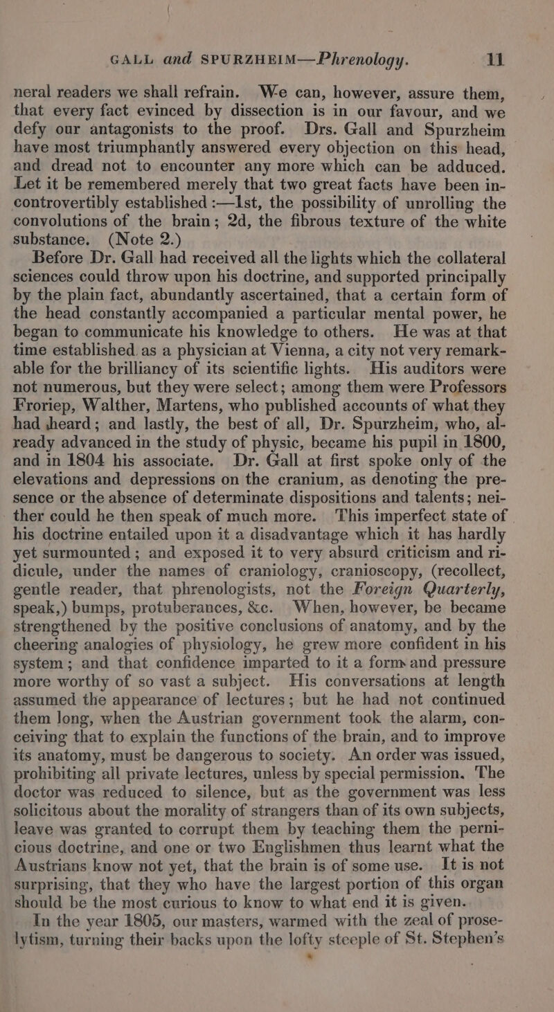 neral readers we shall refrain. We can, however, assure them, that every fact evinced by dissection is in our favour, and we defy our antagonists to the proof. Drs. Gall and Spurzheim have most triumphantly answered every objection on this head, | and dread not to encounter any more which can be adduced. Let it be remembered merely that two great facts have been in- controvertibly established :—Ist, the possibility of unrolling the convyolutions of the brain; 2d, the fibrous texture of the white substance. (Note 2.) Before Dr. Gall had received all the lights which the collateral sciences could throw upon his doctrine, and supported principally by the plain fact, abundantly ascertained, that a certain form of the head constantly accompanied a particular mental power, he began to communicate his knowledge to others. He was at that time established. as a physician at Vienna, a city not very remark- able for the brilliancy of its scientific lights. His auditors were not numerous, but they were select; among them were Professors Froriep, Walther, Martens, who published accounts of what they had ,heard; and lastly, the best of all, Dr. Spurzheim, who, al- ready advanced in the study of physic, became his pupil in 1800, and in 1804 his associate. Dr. Gall at first spoke only of the elevations and depressions on the cranium, as denoting the pre- sence or the absence of determinate dispositions and talents; nei- _ ther could he then speak of much more. This imperfect state of | his doctrine entailed upon it a disadvantage which it has hardly yet surmounted ; and exposed it to very absurd criticism and ri- dicule, under the names of craniology, cranioscopy, (recollect, gentle reader, that phrenologists, not the Foreign Quarterly, speak,) bumps, protuberances, &amp;c. When, however, be became strengthened by the positive conclusions of anatomy, and by the cheering analogies of physiology, he grew more confident in his system; and that confidence imparted to it a form and pressure more worthy of so vast a subject. His conversations at length assumed the appearance of lectures; but he had not continued them long, when the Austrian government took the alarm, con- ceiving that to explain the functions of the brain, and to improve its anatomy, must be dangerous to society. An order was issued, prohibiting all private lectures, unless by special permission. The doctor was reduced to silence, but as the government was less solicitous about the morality of strangers than of its own subjects, leave was granted to corrupt them by teaching them the perni- cious doctrine, and one or two Englishmen thus learnt what the Austrians know not yet, that the brain is of some use. It is not surprising, that they who have the largest portion of this organ should be the most curious to know to what end it is given. In the year 1805, our masters, warmed with the zeal of prose- lytism, turning their backs upon the lofty steeple of St. Stephen’s *