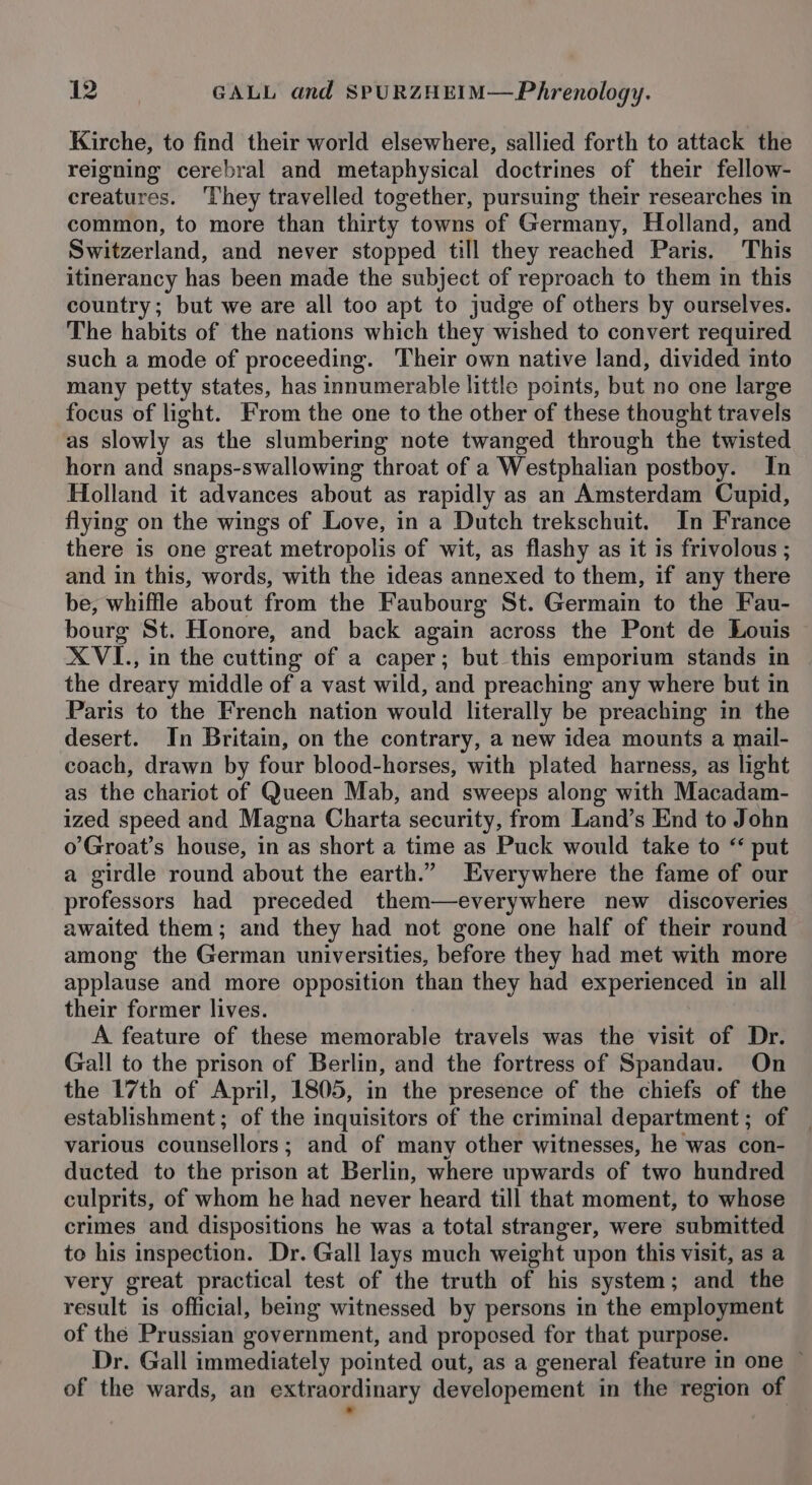 Kirche, to find their world elsewhere, sallied forth to attack the reigning cerebral and metaphysical doctrines of their fellow- creatures. They travelled together, pursuing their researches in common, to more than thirty towns of Germany, Holland, and Switzerland, and never stopped till they reached Paris. This itinerancy has been made the subject of reproach to them in this country; but we are all too apt to judge of others by ourselves. The habits of the nations which they wished to convert required such a mode of proceeding. Their own native land, divided into many petty states, has innumerable little points, but no one large focus of light. From the one to the other of these thought travels as slowly as the slumbering note twanged through the twisted horn and snaps-swallowing throat of a Westphalian postboy. In Holland it advances about as rapidly as an Amsterdam Cupid, flying on the wings of Love, in a Dutch trekschuit. In France there is one great metropolis of wit, as flashy as it is frivolous ; and in this, words, with the ideas annexed to them, if any there be, whiffle about from the Faubourg St. Germain to the Fau- bourg St. Honore, and back again across the Pont de Louis XVI., in the cutting of a caper; but this emporium stands in the dreary middle of a vast wild, and preaching any where but in Paris to the French nation would literally be preaching in the desert. In Britain, on the contrary, a new idea mounts a mail- coach, drawn by four blood-horses, with plated harness, as light as the chariot of Queen Mab, and sweeps along with Macadam- ized speed and Magna Charta security, from Land’s End to John o’Groat’s house, in as short a time as Puck would take to “ put a girdle round about the earth.” Everywhere the fame of our professors had preceded them—everywhere new discoveries awaited them; and they had not gone one half of their round among the German universities, before they had met with more applause and more opposition than they had experienced in all their former lives. A feature of these memorable travels was the visit of Dr. Gall to the prison of Berlin, and the fortress of Spandau. On the 17th of April, 1805, in the presence of the chiefs of the establishment; of the inquisitors of the criminal department ; of various counsellors; and of many other witnesses, he was con- ducted to the prison at Berlin, where upwards of two hundred culprits, of whom he had never heard till that moment, to whose crimes and dispositions he was a total stranger, were submitted to his inspection. Dr. Gall lays much weight upon this visit, as a very great practical test of the truth of his system; and the result is official, being witnessed by persons in the employment of the Prussian government, and proposed for that purpose. Dr. Gall immediately pointed out, as a general feature in one — of the wards, an extraordinary developement in the region of *