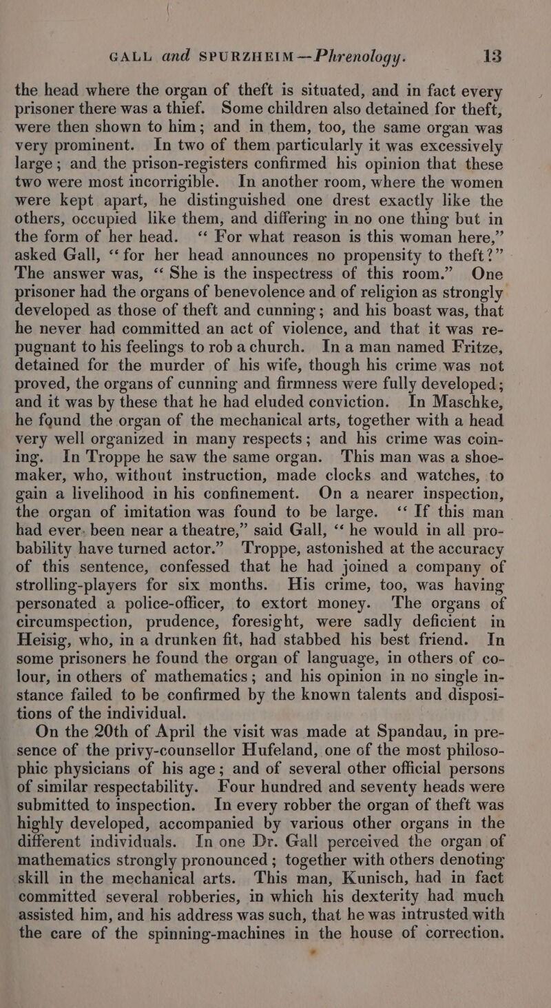 the head where the organ of theft is situated, and in fact every prisoner there was a thief. Some children also detained for theft, were then shown to him; and in them, too, the same organ was very prominent. In two of them particularly it was excessively large ; and the prison-registers confirmed his opinion that these two were most incorrigible. In another room, where the women were kept apart, he distinguished one drest exactly like the others, occupied like them, and differing in no one thing but in the form of her head. ‘‘ For what reason is this woman here,” asked Gall, ‘‘ for her head announces no propensity to theft?” The answer was, ‘‘ She is the inspectress of this room.” One prisoner had the organs of benevolence and of religion as strongly developed as those of theft and cunning; and his boast was, that he never had committed an act of violence, and that it was re- pugnant to his feelings torobachurch. Ina man named Fritze, detained for the murder of his wife, though his crime was not proved, the organs of cunning and firmness were fully developed; and it was by these that he had eluded conviction. In Maschke, he fgund the organ of the mechanical arts, together with a head very well organized in many respects; and his crime was coin- ing. In Troppe he saw the same organ. This man was a shoe- maker, who, without instruction, made clocks and watches, to gain a livelihood in his confinement. On a nearer inspection, the organ of imitation was found to be large. ‘‘ If this man | had ever. been near a theatre,” said Gall, ‘‘ he would in all pro- bability have turned actor.” 'Troppe, astonished at the accuracy of this sentence, confessed that he had joined a company of strolling-players for six months. His crime, too, was having personated a police-officer, to extort money. The organs of circumspection, prudence, foresight, were sadly deficient in Heisig, who, in a drunken fit, had stabbed his best friend. In some prisoners he found the organ of language, in others of co- lour, in others of mathematics; and his opinion in no single in- stance failed to be confirmed by the known talents and disposi- tions of the individual. | On the 20th of April the visit was made at Spandau, in pre- sence of the privy-counsellor Hufeland, one of the most philoso- phic physicians of his age; and of several other official persons of similar respectability. Four hundred and seventy heads were submitted to inspection. In every robber the organ of theft was highly developed, accompanied by various other organs in the different individuals. In one Dr. Gall perceived the organ of mathematics strongly pronounced ; together with others denoting skill in the mechanical arts. This man, Kunisch, had in fact committed several robberies, in which his dexterity had much assisted him, and his address was such, that he was intrusted with the care of the spinning-machines in the house of correction. *