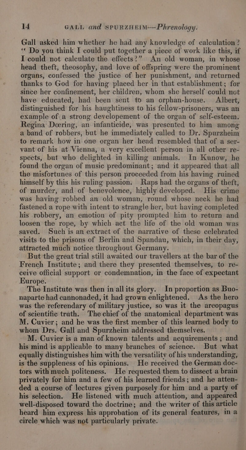 Gall asked him whether he had any knowledge of calculation ? “* Do you think I could put together a piece of work like this, if I could not calculate the effects?” An old woman, in whose head theft, theosophy, and love of offspring were the prominent organs, confessed the justice of her punishment, and returned thanks to God for having placed her in that establishment; for since her confinement, her children, whom she herself could not have educated, had been sent to an orphan-house. Albert, distinguished for his haughtiness to his fellow-prisoners, was an example of.a strong developement of the organ of self-esteem. Regina Doering, an infanticide, was presented to him among a band of robbers, but he immediately called to Dr. Spurzheim to remark how in one organ her head resembled that of a ser- vant of his at Vienna, a very excellent person in all other re- spects, but who delighted in killing animals. In Kunow, he found the organ of music predominant; and it appeared that all the misfortunes of this person proceeded from his having ruined himself by this his ruling passion. aps had the organs of theft, of murder, and of benevolence, highly developed. His crime was having robbed an old woman, round whose neck he had fastened a rope with intent to strangle her, but having completed his robbery, an emotion of pity prompted him to return and loosen the rope, by which act the life of the old woman was saved. Such is an extract of the narrative of these celebrated visits to the prisons of Berlin and Spandau, which, in their day, attracted much notice throughout Germany. But the great trial still awaited our travellers at the bar of the French Institute; and there they presented themselves, to re- ceive official support or condemnation, in the face of expectant Europe. The Institute was then in allits glory. In proportion as Buo- naparte had cannonaded, it had grown enlightened. As the hero was the referendary of military justice, so was it the areopagus of scientific truth. Thechief of the anatomical department was M. Cuvier; and he was the first member of this learned body to whom Drs. Gall and Spurzheim addressed themselves. M. Cuvier is a man of known talents and acquirements ; and his mind is applicable to many branches of science. But what equally distinguishes him with the versatility of his understanding, is the suppleness of his opinions. He received the German doc- tors with much politeness. He requested them to dissect a brain privately for him and a few of his learned friends ; and he atten- ded a course of lectures given purposely for him and a party of his selection. He listened with much attention, and appeared well-disposed toward the doctrine; and the writer of this article heard him express his approbation of its general features, in a circle which was not particularly private.