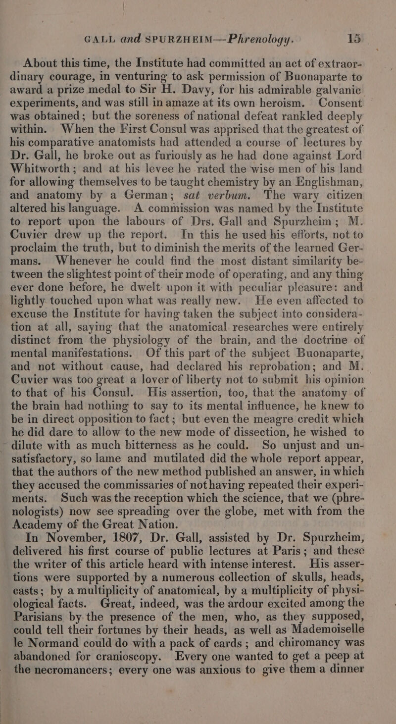 About this time, the Institute had committed an act of extraor- dinary courage, in venturing to ask permission of Buonaparte to award a prize medal to Sir H. Davy, for his admirable galvanic experiments, and was still in amaze at its own heroism. Consent © was obtained; but the soreness of national defeat rankled deeply within. When the First Consul was apprised that the greatest of his comparative anatomists had attended a course of lectures by Dr. Gall, he broke out as furiously as he had done against Lord Whitworth; and at his levee he rated the wise men of his land for allowing themselves to be taught chemistry by an Englishman, and anatomy by a German; sat verbum. The wary citizen altered his language. A commission was named by the Institute to report upon the labours of Drs. Gall and Spurzheim; M. Cuvier drew up the report. In this he used his efforts, not to proclaim the truth, but to diminish the merits of the learned Ger- mans. Whenever he could find the most distant similarity be- tween the slightest point of their mode of operating, and any thing ever done before, he dwelt upon it with peculiar pleasure: and lightly. touched upon what was really new. He even affected to excuse the Institute for having taken the subject into considera- tion at all, saying that the anatomical. researches were entirely distinct from the physiology of the brain, and the doctrine of mental manifestations. Of this part of the subject Buonaparte, and not without cause, had declared his reprobation; and M._ Cuvier was too great a lover of liberty not to submit his opinion to that of his Consul. His assertion, too, that the anatomy of the brain had nothing to say to its mental influence, he knew to be in direct opposition to fact; but even the meagre credit which he did dare to allow to the new mode of dissection, he wished to dilute with as much bitterness as he could. So unjust and un- satisfactory, so lame and mutilated did the whole report appear, that the authors of the new method published an answer, in which they accused the commissaries of not having repeated their experi- ments. Such was the reception which the science, that we (phre- nologists) now see spreading over the globe, met with from the Academy of the Great Nation. In November, 1807, Dr. Gall, assisted by Dr. Spurzheim, delivered his first course of public lectures at Paris; and these the writer of this article heard with intense interest. His asser- tions were supported by a numerous collection of skulls, heads, casts; by a multiplicity of anatomical, by a multiplicity of physi- ological facts. Great, indeed, was the ardour excited among the Parisians by the presence of the men, who, as they supposed, could tell their fortunes by their heads, as well as Mademoiselle le Normand could do with a pack of cards ; and chiromancy was abandoned for cranioscopy. Every one wanted to get a peep at the necromancers; every one was anxious to give them a dinner